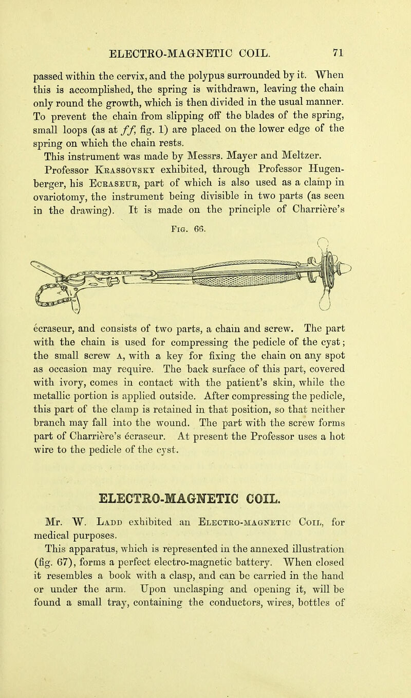 passed within the cervix, and the polypus surrounded by it. When this is accomplished, the spring is withdrawn, leaving the chain only round the growth, which is then divided in the usual manner. To prevent the chain from slipping off the blades of the spring, small loops (as at // fig. 1) are placed on the lower edge of the spring on which the chain rests. This instrument was made by Messrs. Mayer and Meltzer. Professor Krassovsky exhibited, through Professor Hugen- berger, his Eceasetjb, part of which is also used as a clamp in ovariotomy, the instrument being divisible in two parts (as seen in the drawing). It is made on the principle of Charriere's Fig. 66. ecraseur, and consists of two parts, a chain and screw. The part with the chain is used for compressing the pedicle of the cyst; the small screw A, with a key for fixing the chain on any spot as occasion may require. The back surface of this part, covered with ivory, comes in contact with the patient's skin, while the metallic portion is applied outside. After compressing the pedicle, this part of the clamp is retained in that position, so that neither branch may fall into the wound. The part with the screw forms part of Charriere's ecraseur. At present the Professor uses a hot wire to the pedicle of the cyst. ELECTEO-MAGNETIC COIL. Mr. W. Ladd exhibited an ELECTRO-MAGWJiTic Coil, for medical purposes. This apparatus, which is represented in the annexed illustration (fig. 67), forms a perfect electro-magnetic battery. When closed it resembles a book with a clasp, and can be carried in the hand or under the arm. Upon unclasping and opening it, will be found a small tray, containing the conductors, wires, bottles of