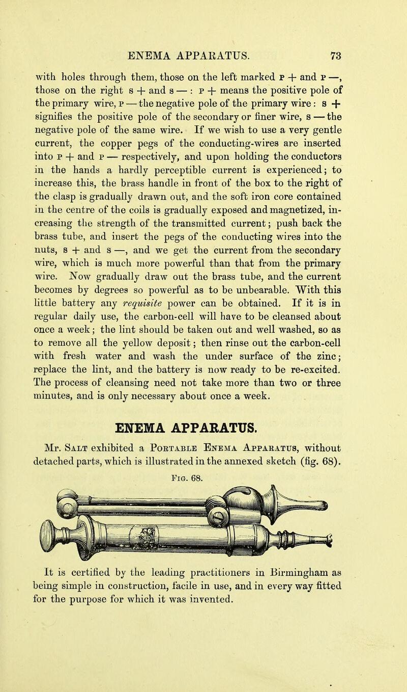 with holes through them, those on the left marked p + and p —, those on the right s + and s — : p + means the positive pole of the primary wire, p — the negative pole of the primary wire: s + signifies the positive pole of the secondary or finer wire, s — the negative pole of the same wire. If we wish to use a very gentle current, the copper pegs of the conducting-wires are inserted into p + and p — respectively, and upon holding the conductors in the hands a hardly perceptible current is experienced; to increase this, the brass handle in front of the box to the right of the clasp is gradually drawn out, and the soft iron core contained in the centre of the coils is gradually exposed and magnetized, in- creasing the strength of the transmitted current; push back the brass tube, and insert the pegs of the conducting wires into the nuts, B + and s —, and we get the current from the secondary wire, which is much more powerful than that from the primary wire. Now gradually draw out the brass tube, and the current becomes by degrees so powerful as to be unbearable. With this little battery any requisite power can be obtained. If it is in regular daily use, the carbon-cell will have to be cleansed about once a week; the lint should be taken out and well washed, so as to remove all the yellow deposit; then rinse out the carbon-cell with fresh water and wash the under surface of the zinc; replace the lint, and the battery is now ready to be re-excited. The process of cleansing need not take more than two or three minutes, and is only necessary about once a week. ENEMA APPARATUS. Mr. Salt exhibited a Poet able Enema Appabatus, without detached parts, which is illustrated in the annexed sketch (fig. 68). Fig. 68. It is certified by the leading practitioners in Birmingham as being simple in construction, facile in use, and in every way fitted for the purpose for which it was invented.