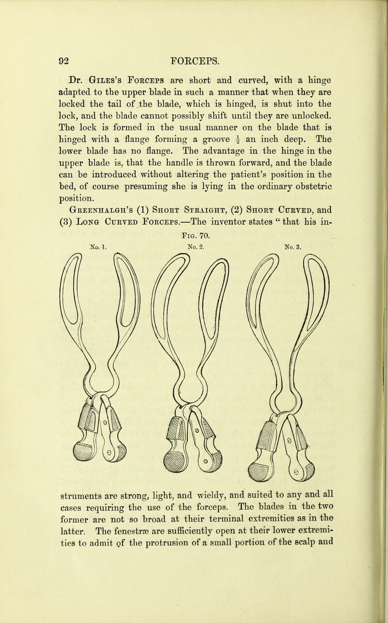 Dr. G-iiiEs's Forceps are short and curved, witla a hinge adapted to the upper blade in such a manner that when they are locked the tail of the blade, which is hinged, ia shut into the lock, and the blade cannot possibly shift until they are unlocked. The lock is formed in the usual manner on the blade that ia hinged with a flange forming a groove ^ an inch deep. The lower blade has no flange. The advantage in the hinge in the upper blade is, that the handle is thrown forward, and the blade can be introduced without altering the patient's position in the bed, of course presuming she is lying in the ordinary obstetric position. G-reenhalgh's (1) Short Straight, (2) Short Curved, and (3) Long Curved Forceps.—The inventor states  that his in- FiG. 70. Ito. 1. No. 2. No. 3. struments are strong, light, and wieldy, and suited to any and all cases requiring the use of the forceps. The blades in the two former are not so broad at their terminal extremities aa in the latter. The fenestrse are sufficiently open at their lower extremi- ties to admit of the protrusion of a small portion of the scalp and