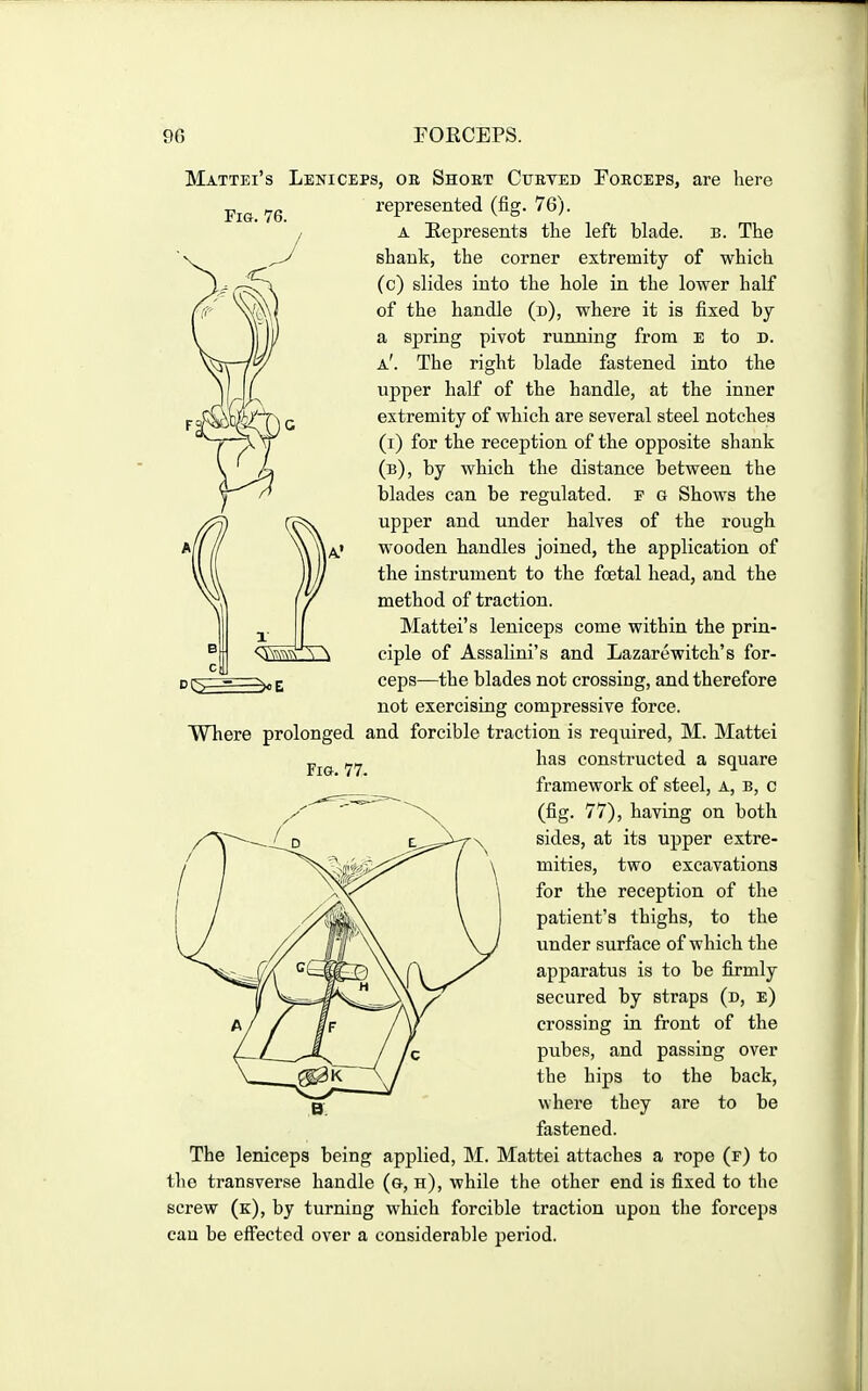 Fig. 76. Mattei's Leniceps, or Shoet Cueted Foeceps, are here represented (fig. 76). A Represents the left blade, b. The shank, the corner extremity of which (c) slides into the hole in the lower half of the handle (d), where it is fixed by a spring pivot running from e to d. a'. The right blade fastened into the upper half of the handle, at the inner extremity of which are several steel notches (i) for the reception of the opposite shank (b), by which the distance between the blades can be regulated, f q Shows the upper and under halves of the rough wooden handles joined, the application of the instrument to the foetal head, and the method of traction. Mattei's leniceps come within the prin- ciple of Assahni's and Lazarewitch's for- ceps—the blades not crossing, and therefore not exercising compressive force. Where prolonged and forcible traction is required, M. Mattei has constructed a square framework of steel, a, b, c (fig. 77), having on both sides, at its upper extre- mities, two excavations for the reception of the patient's thighs, to the under surface of which the apparatus is to be firmly secured by straps (d, e) crossing in front of the pubes, and passing over the hips to the back, where they are to be fastened. The leniceps being applied, M. Mattei attaches a rope (f) to the transverse handle (g, h), while the other end is fixed to the screw (k), by turning which forcible traction upon the forceps cau be effected over a considerable period.