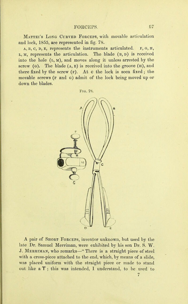 Mattei's LoNa Cubveb Foeceps, with movable articulation and lock, 1855, are represented in fig. 78. A, B, c, D, E, represents the instruments articulated, f, g, h, L, M, represents the articulation. The blade (b, d) is received into the hole (l, m), and moves along it unless arrested by the screw (g). The blade (a, e) is received into the groove (h), and there fixed by the screw (e). At c the lock is seen fixed; the movable screws (e and g) admit of the lock being moved up or down the blades. Fia. 78. A pair of Short Foeceps, inventor unknown, but used by the late Dr. Samuel Merriman, were exhibited by his son Dr. S. W. J. Meeeiman, who remarks— There is a straight piece of steel with a cross-piece attached to the end, which, by means of a slide, was placed uniform with the straight piece or made to stand out like a T ; this was intended, I understand, to be used to 7