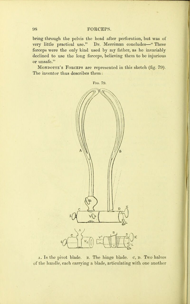 bring through the pelvis the head after perforation, but was of very little practical use. Dr. Merriman concludes— These forceps were the only kind used by my father, as he invariably declined to use the long forceps, believing them to be injurious or unsafe. Mondotte's Forceps are represented in this sketch (fig. 79). The inventor thus describes them : Pig. 79. A. Is the pivot blade, b. The hinge blade, c, n. Two halves of the handle, each carrying a blade, articulating with one another