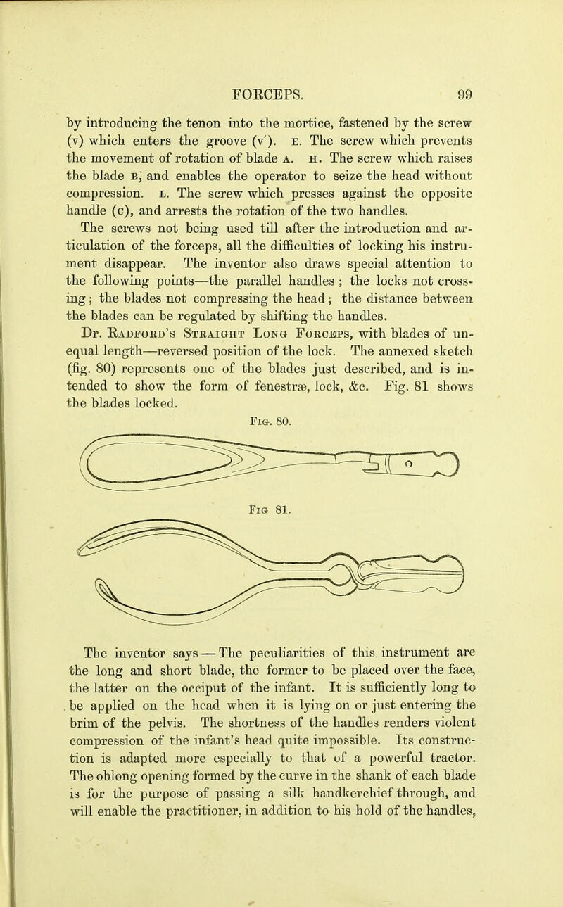 by introducing the tenon into the mortice, fastened by the screw (v) which enters the groove (v'). e. The screw which prevents the movement of rotation of blade a. h. The screw which raises the blade b, and enables the operator to seize the head without compression, l. The screw which presses against the opposite handle (c), and arrests the rotation of the two handles. The screws not being used till after the introduction and ar- ticulation of the forceps, all the difficulties of locking his instru- ment disappear. The inventor also draws special attention to the following points—the parallel handles ; the locks not cross- ing ; the blades not compressing the head; the distance between the blades can be regulated by shifting the handles. Dr. Kadfoed's Straight Long Forceps, with blades of un- equal length—reversed position of the lock. The annexed sketch (fig. 80) represents one of the blades just described, and is in- tended to show the form of fenestrae, lock, &c. Fig. 81 shows the blades locked. Fig. 80. The inventor says — The peculiarities of this instrument are the long and short blade, the former to be placed over the face, the latter on the occiput of the infant. It is sufficiently long to be applied on the head when it is lying on or just entering the brim of the pelvis. The shortness of the handles renders violent compression of the infant's head quite impossible. Its construc- tion is adapted more especially to that of a powerful tractor. The oblong opening formed by the curve in the shank of each blade is for the purpose of passing a silk handkerchief through, and will enable the practitioner, in addition to his hold of the handles,