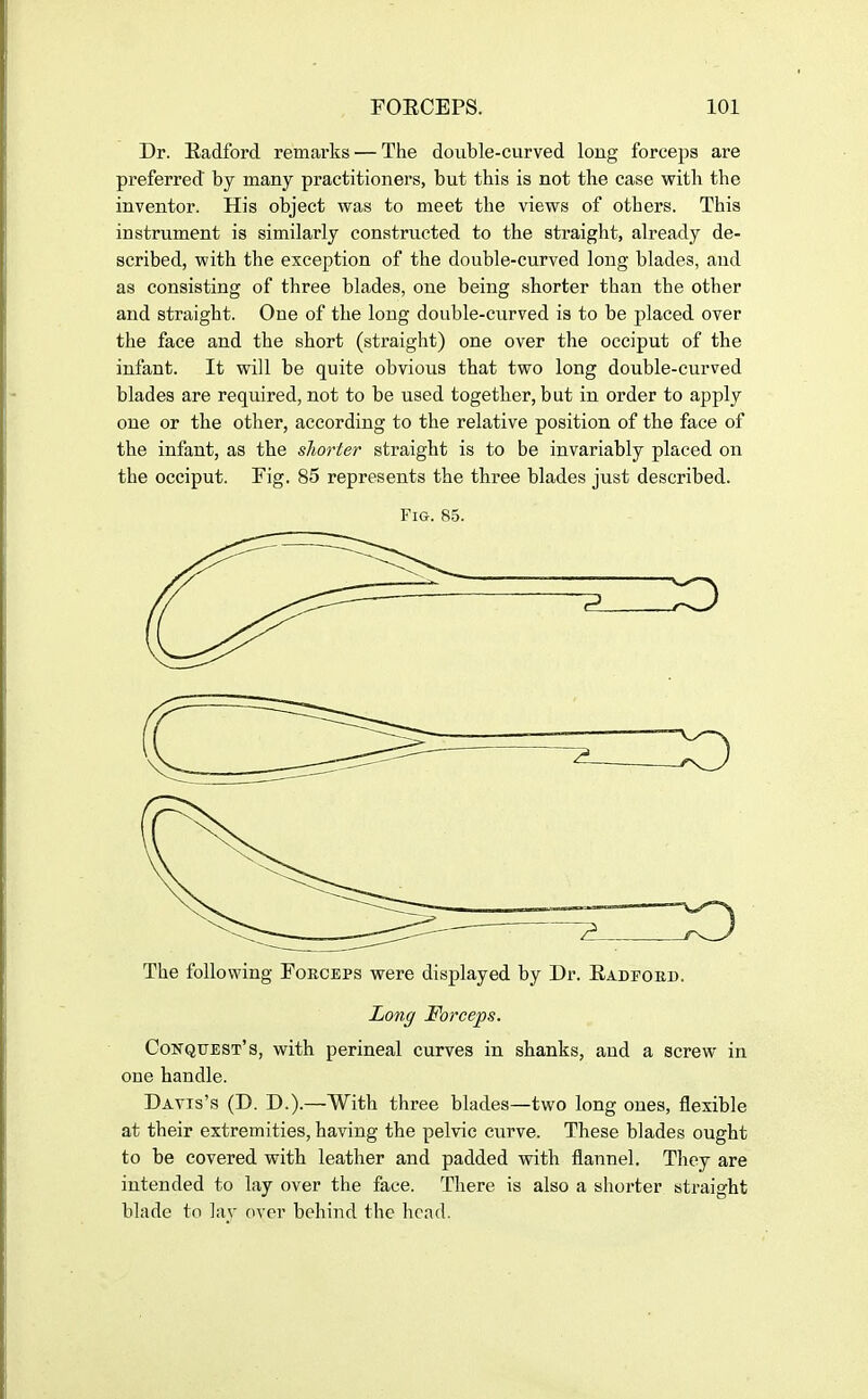 Dr. Eadford remarks — The double-curved long forceps are preferred by many practitioners, but this is not the case with the inventor. His object was to meet the views of others. This instrument is similarly constructed to the straight, already de- scribed, with the exception of the double-curved long blades, and as consisting of three blades, one being shorter than the other and straight. One of the long double-curved is to be placed over the face and the short (straight) one over the occiput of the infant. It will be quite obvious that two long double-curved blades are required, not to be used together, but in order to apply one or the other, according to the relative position of the face of the infant, as the shorter straight is to be invariably placed on the occiput. Fig. 85 represents the three blades just described. Fig. 85. The following Forceps were displayed by Dr. Radfoed. Long Forceps. Conqfest's, with perineal curves in shanks, and a screw in one handle. Davis's (D. D.).—With three blades—two long ones, flexible at their extremities, having the pelvic curve. These blades ought to be covered with leather and padded with flannel. They are intended to lay over the face. There is also a shorter straight blade to lay over behind the head.
