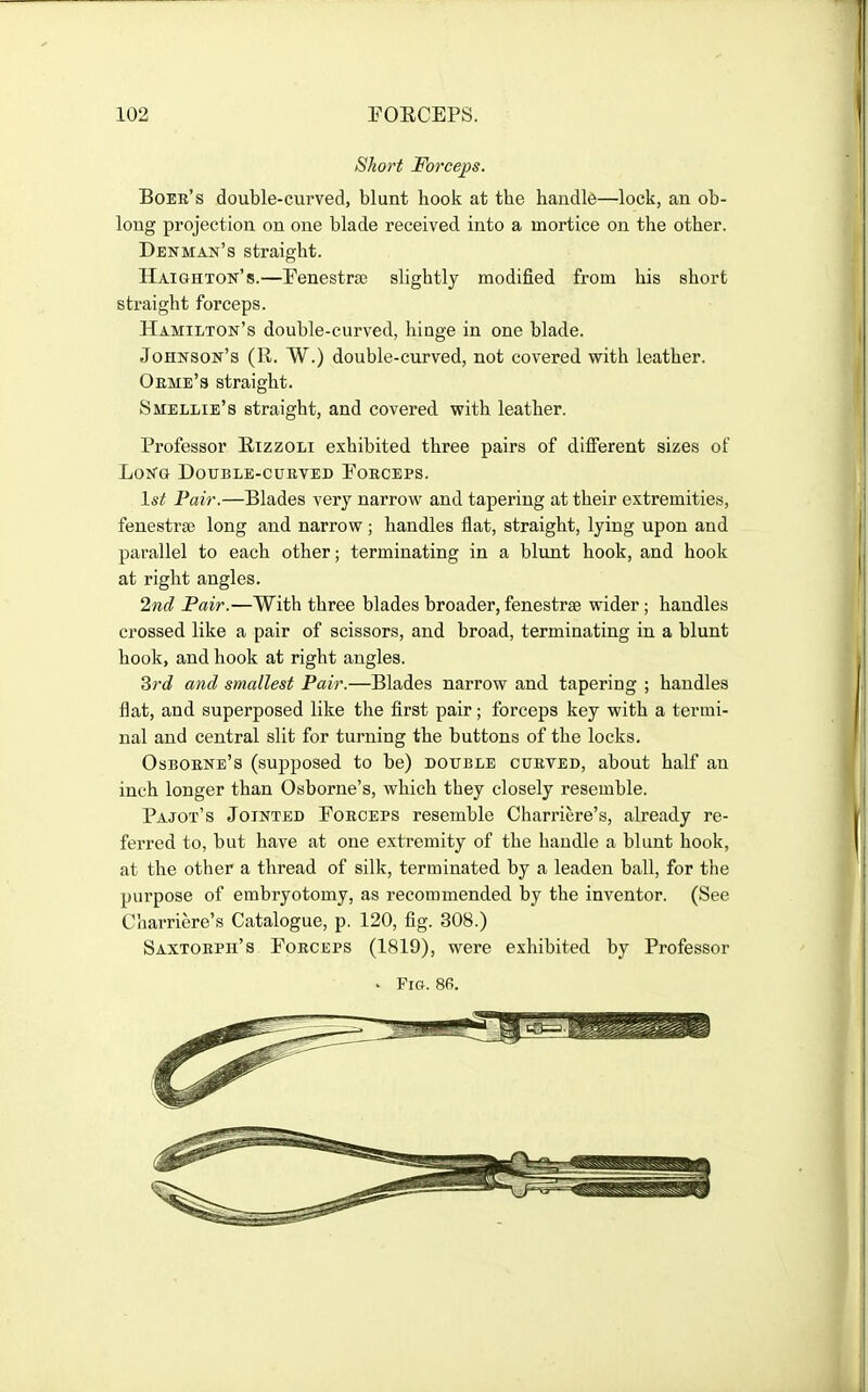 Short Forceps. Bobb's double-curved, blunt hook at the handle—lock, an ob- long projection on one blade received into a mortice on the other. Denman's straight. Haighton's.—FenestrJE slightly modified from his short straight forceps. Hamilton's double-curved, hinge in one blade. Johnson's (R. W.) double-curved, not covered with leather. Oeme's straight. Smellie's straight, and covered with leather. Professor E-izzoli exhibited three pairs of different sizes of LoKG DOTJBLE-CUEVED FoECEPS. 1st Pair.—Blades very narrow and tapering at their extremities, fenestrje long and narrow ; handles flat, straight, lying upon and parallel to each other; terminating in a blunt hook, and hook at right angles. 2nd Pair.—With three blades broader, fenestrse wider; handles crossed like a pair of scissors, and broad, terminating in a blunt hook, and hook at right angles. drd and smallest Pair.—Blades narrow and tapering ; handles flat, and superposed like the first pair; forceps key with a termi- nal and central slit for turning the buttons of the locks. Osboene's (supposed to be) double cueted, about half an inch longer than Osborne's, which they closely resemble. Pajot's Jointed Foeceps resemble Charriere's, already re- ferred to, but have at one extremity of the handle a blunt hook, at the other a thread of silk, terminated by a leaden ball, for the purpose of embryotomy, as recommended by the inventor. (See Charriere's Catalogue, p. 120, fig. 308.) Saxtobph's Foeceps (1819), were exhibited by Professor