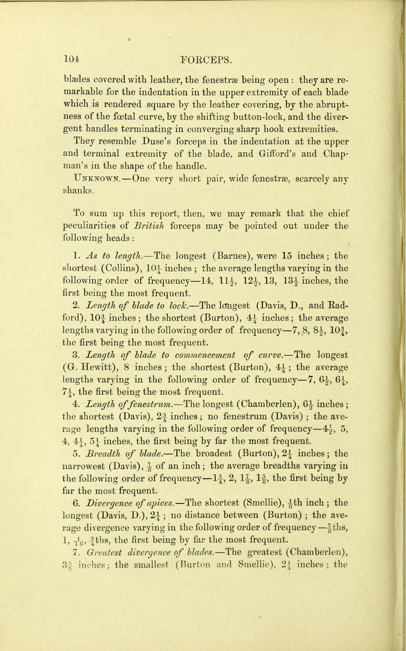 blades covered with leather, the fenestras being open: they are re- markable for the indentation in the upper extremity of each blade which is rendered square by the leather covering, by the abrupt- ness of the foetal curve, by the shifting button-lock, and the diver- gent handles terminating in converging sharp hook extremities. They resemble Duse's forceps in the indentation at the upper and terminal extremity of the blade, and GifFord's and Chap- man's in the shape of the handle. Unknown.—One very short pair, wide fenestrse, scarcely any shanks. To sum up this report, then, we may remark that the chief peculiarities of British forceps may be pointed out uuder the following heads: 1. As to length.—The longest (Barnes), were 15 inches ; the sliortest (Collins), lOi inches ; the average lengths varying in the following order of frequency—14, \\\, 12^, 13, inches, the first being the most frequent. 2. Length of blade to lock.—The longest (Davis, D., and Rad- ford), lOf inches; the shortest (Burton), 41 inches; the average lengths varying in the following order of frequency—7, 8, 8|^, 10|, the first being the most frequent. 3. Length of Made to commencement of curve.—The longest (Gr. Hewitt), 8 inches ; the shortest (Burton), 4^; the average lengths varying in the following order of frequency—7, 6|-, 6^-, 7\, the first being the most frequent. 4. Length offenestrum.—The longest (Chamberlen), Q\ inches; the shortest (Davis), 2|^ inches; no fenestrum (Davis) ; the ave- rage lengths varying in the following order of frequency—4^, 5, 4, 41, 51- inches, the first being by far the most frequent. 5. Breadth of Made.—The broadest (Burton), 2^ inches; the narrowest (Davis), ^ of an inch; the average breadths varying in the following order of frequency—1^, 2, 1^, If, the first being by far the most frequent. 6. Divergence of apices.—Tlie shortest (Smellie), -^th inch ; the longest (Davis, D.), 2\ ; no distance between (Burton) ; the ave- rage divergence varying in the following order of frequency—|ths, 1, -jJjj, fths, the first being by far the most frequent. 7. Greatest divergence of Mades.—The gx-eatest (Chamberlen), 3^^ iuches; the smallest (nurton and Smellie). 2j inches; the
