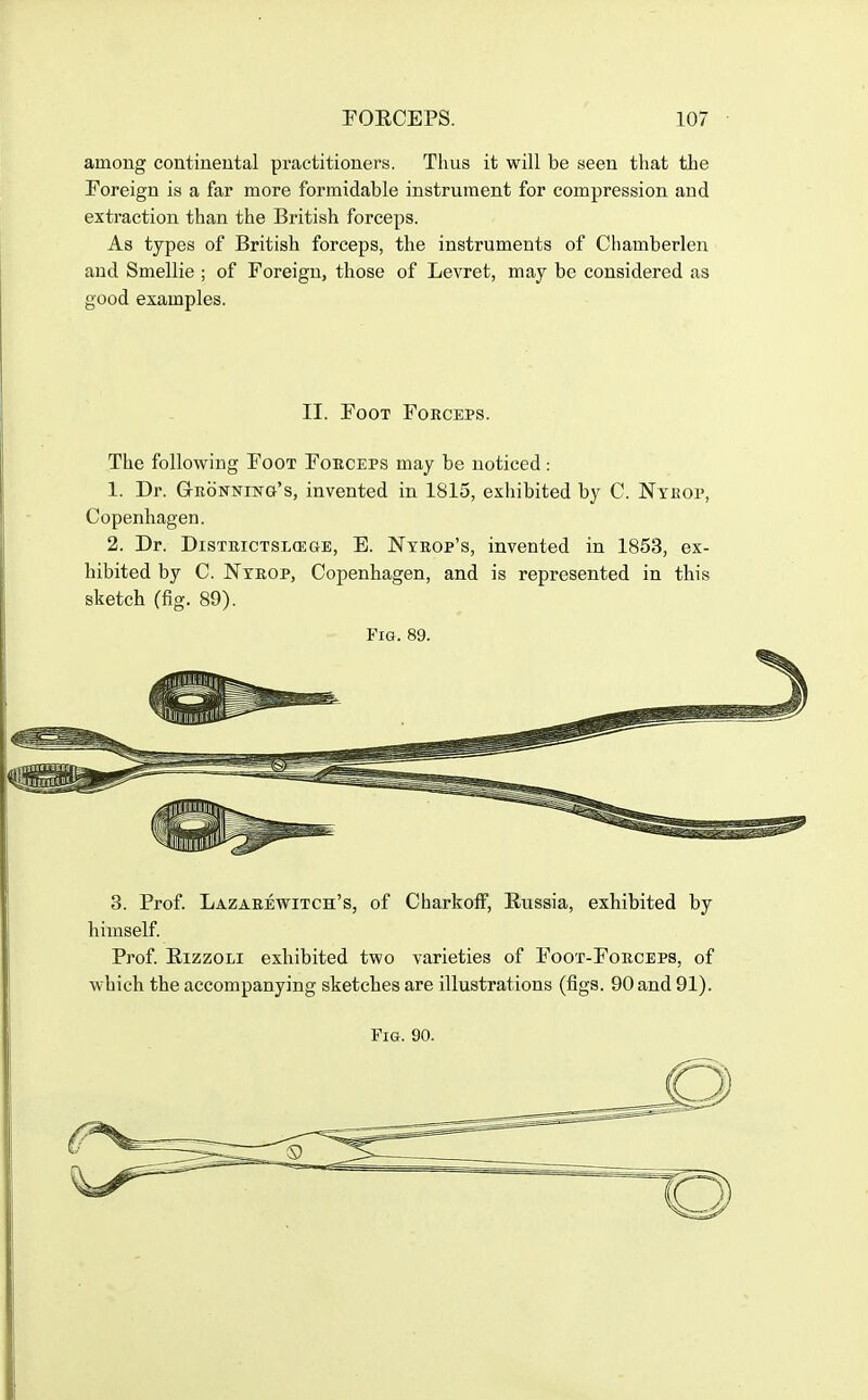 among continental practitioners. Thus it will be seen that the Foreign is a far more formidable instrument for compression and extraction than the British forceps. As types of British forceps, the instruments of Chamberlen and Smellie ; of Foreign, those of Levret, may be considered as good examples. II. Foot Forceps. The following Foot Forceps may be noticed : 1. Dr. Gronning's, invented in 1815, exhibited by C. Nyrop, Copenhagen. 2. Dr. DiSTRicTSLffiaE, E. Ntrop's, invented in 1853, ex- hibited by C. Nyrop, Copenhagen, and is represented in this sketch (fig. 89). Fig. 89. 3. Prof. Lazarewitch's, of CharkofF, Russia, exhibited by himself. Prof. RizzoLi exhibited two varieties of Foot-Forceps, of which the accompanying sketches are illustrations (figs. 90 and 91).