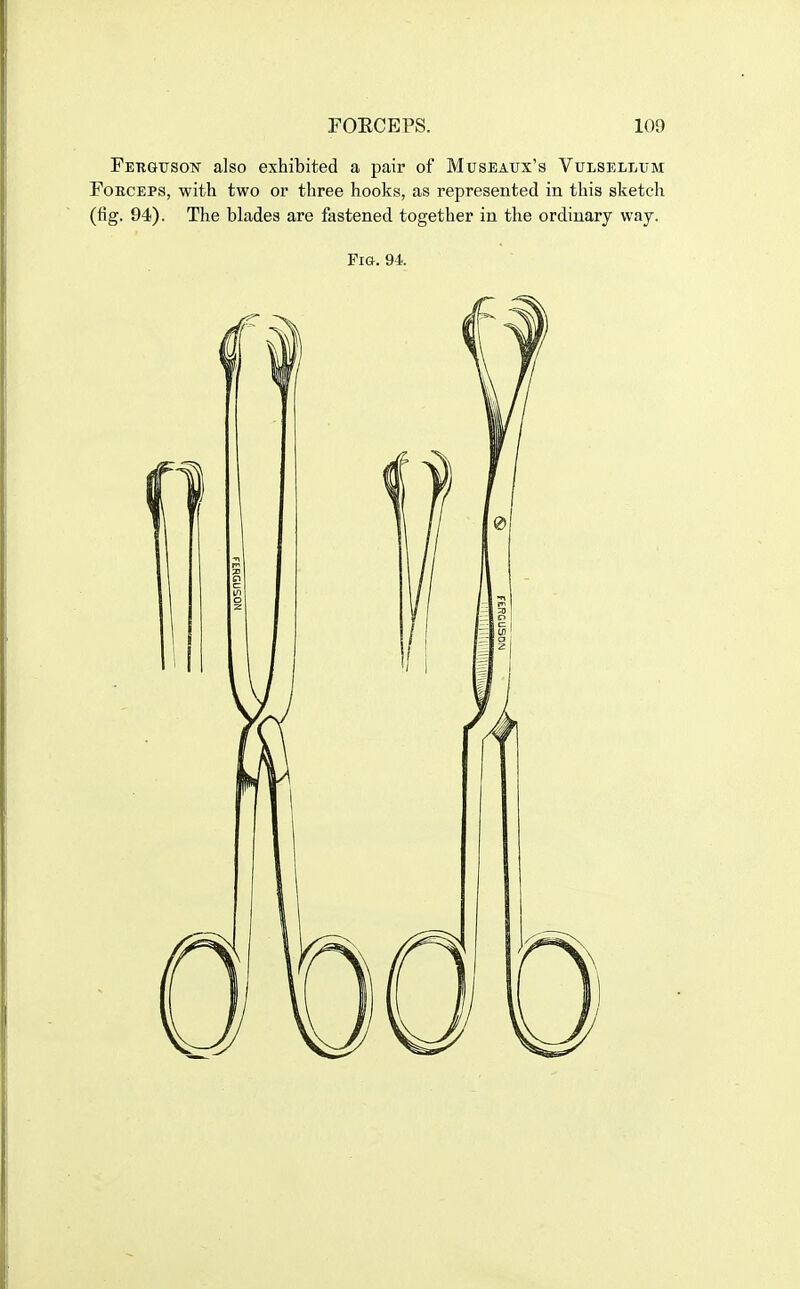 Ferguson also exhibited a pair of Museaux's Vulsellum FoECEPs, with two or three hooks, as represented in this sketch (fig. 94). The blades are fastened together in the ordinary way.