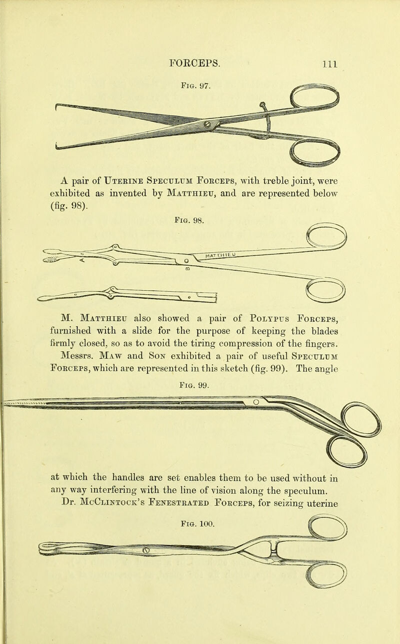 A pair of Uterine Speculum Fobceps, with treble joint, were exhibited as invented by Matthieu, and are represented below (fig. 98). M. Matthieu also showed a pair of Polypus Forceps, furnished with a slide for the purpose of keeping the blades firmly closed, so as to avoid the tiring compression of the fingers. Messrs. Maw and Sow exhibited a pair of useful Speculum Forceps, which are represented in this sketch (fig. 99). The angle Fig. 99. at which the handles are set enables them to be used without in any way interfering with the line of vision along the speculum. Dr. McClintock's Fenestrated Forceps, for seizing uterine