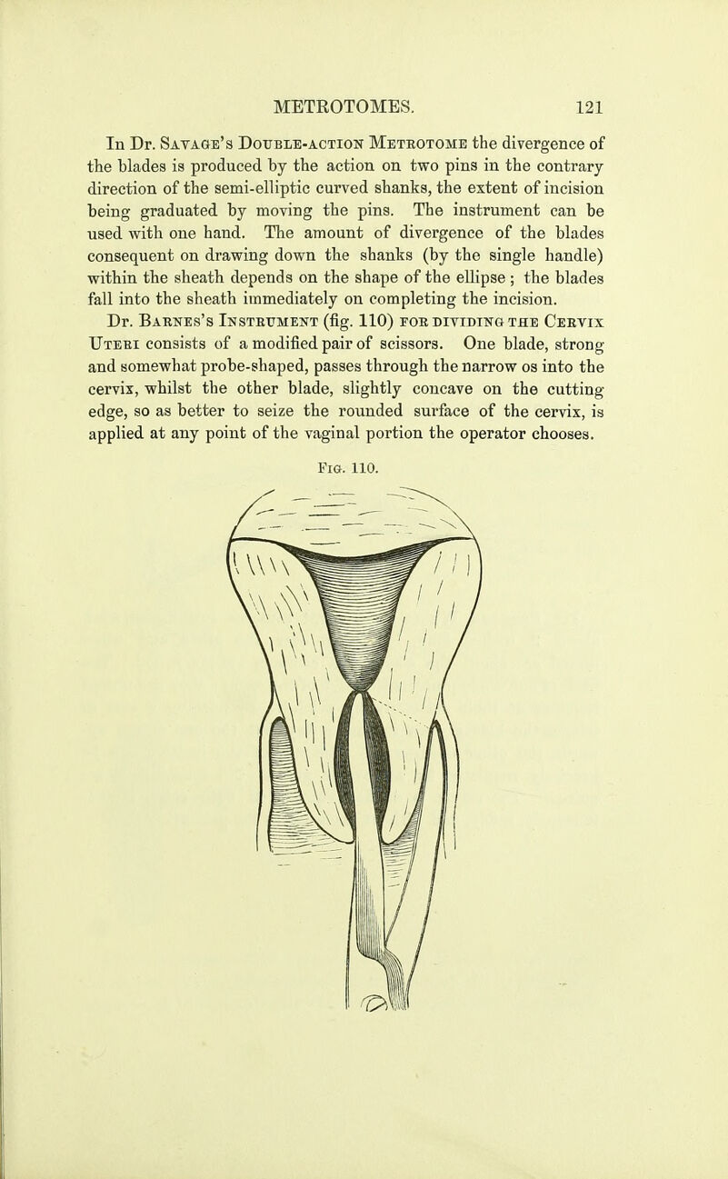 In Dr. Savage's Doxjble-actiok Metrotome the divergence of the blades is produced by the action on two pins in the contrary direction of the semi-elliptic curved shanks, the extent of incision being graduated by moving the pins. The instrument can be used with one hand. The amount of divergence of the blades consequent on drawing down the shanks (by the single handle) within the sheath depends on the shape of the ellipse ; the blades fall into the sheath immediately on completing the incision. Dr. Barnes's iNSTEtiMENT (fig. 110) for ditidingthe Cervix Uteri consists of a modified pair of scissors. One blade, strong and somewhat probe-shaped, passes through the narrow os into the cervix, whilst the other blade, slightly concave on the cutting edge, so as better to seize the rounded surface of the cervix, is applied at any point of the vaginal portion the operator chooses.