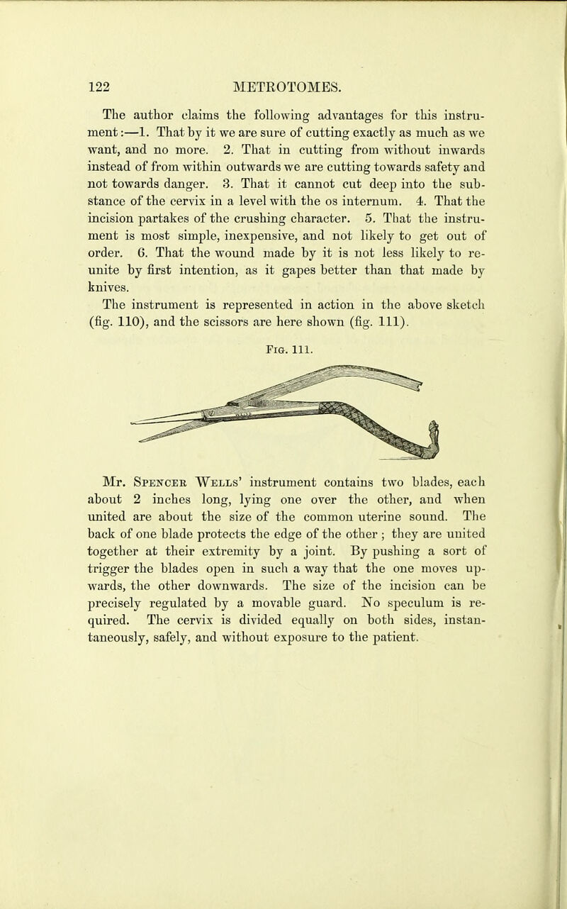 The author claims the following advantages for this instru- ment :—1. That by it we are sure of cutting exactly as much as we want, and no more. 2. That in cutting from without inwards instead of from within outwards we are cutting towards safety and not towards danger. 3. That it cannot cut deep into the sub- stance of the cervix in a level with the os internum. 4. That the incision partakes of the crushing character. 5. That the instru- ment is most simple, inexpensive, and not likely to get out of order. 6. That the wound made by it is not less likely to re- unite by first intention, as it gapes better than that made by knives. The instrument is represented in action in the above sketch (fig. 110), and the scissors are here shown (fig. 111). Mr. Spencer Wells' instrument contains two blades, each about 2 inches long, lying one over the other, and when united are about the size of the common uterine sound. The back of one blade protects the edge of the other ; tliey are united together at their extremity by a joint. By pushing a sort of trigger the blades open in such a way that the one moves up- wards, the other downwards. The size of the incision can be precisely regulated by a movable guard. No speculum is re- quired. The cervix is divided equally on both sides, instan- taneously, safely, and without exposure to the patient.