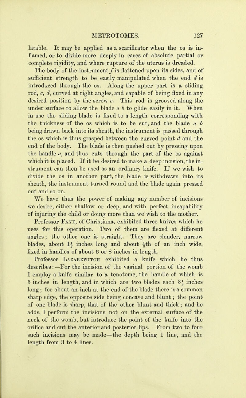 latable. It may be applied as a scarificator wlien the os is in- flamed, or to divide more deeply in cases of absolute partial or complete rigidity, and where rupture of the uterus is dreaded. The body of the instrument/is flattened upon its sides, and of sufficient strength to be easily manipulated when the end d is introduced through the os. Along the upper part is a sliding rod, c, d, curved at right angles, and capable of being fixed in any desired position by the screw e. This rod is grooved along the under surface to allow the blade ah to glide easily in it. When in use the sliding blade is fixed to a length corresponding with the thickness of the os which is to be cut, and the blade a b being drawn back into its sheath, the instrument is passed through the OS which is thus grasped between the curved point d and the end of the body. The blade is then pushed out by pressing upon the handle a, and thus cuts through the part of the os against which it is placed. If it be desired to make a deep incision, the in- strument can then be used as an ordinary knife. If we wish to divide the os in another part, the blade is withdrawn into its sheath, the instrument turned round and the blade again pressed out and so on. We have thus the power of making any number of incisions we desire, either shallow or deep, and with perfect incapability of injuring the child or doing more than we wish to the mother. Professor Fate, of Christiana, exhibited three knives which he uses for this operation. Two of them are flexed at different angles; the other one is straight. They are slender, narrow blades, about 1\ inches long and about |^th of an inch wide, fixed in handles of about 6 or 8 inches in length. Professor Lazabewitch exhibited a knife which he thus describes; —For the incision of the vaginal portion of the womb I employ a knife similar to a tenotome, the handle of which is 5 inches in length, and in which are two blades each 3| inches long; for about an inch at the end of the blade there is a common sharp edge, the opposite side being concave and blunt; the point of one blade is sharp, that of the other blunt and thick; and he adds, I perform the incisions not on the external surface of the neck of the womb, but introduce the point of the knife into the orifice and cut the anterior and posterior lips. From two to four such incisions may be made—the depth being 1 line, and the length from 3 to 4 lines.