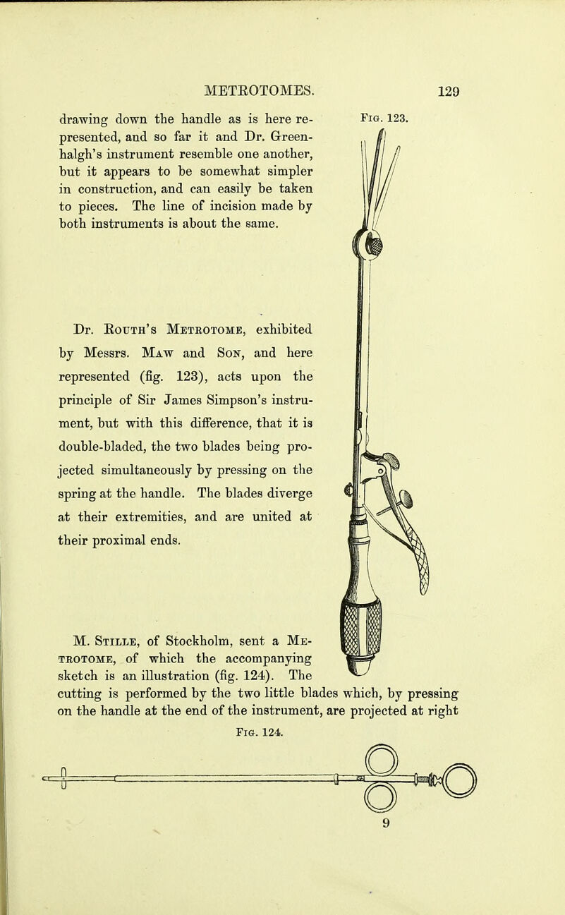 drawing down the handle as is here re- presented, and so far it and Dr. Green- halgh's instrument resemble one another, but it appears to be somewhat simpler in construction, and can easily be taken to pieces. The line of incision made by both instruments is about the same. Fig. 123. Dr. Eouth's Metrotome, exhibited by Messrs. Maw and Son, and here represented (fig. 123), acts upon the principle of Sir James Simpson's instru- ment, but with this difference, that it is double-bladed, the two blades being pro- jected simultaneously by pressing on the spring at the handle. The blades diverge at their extremities, and are united at their proximal ends. M. Stille, of Stockholm, sent a Me- trotome, of which the accompanying sketch is an illustration (fig. 124). The cutting is performed by the two little blades which, by pressing on the handle at the end of the instrument, are projected at right Fig. 124.