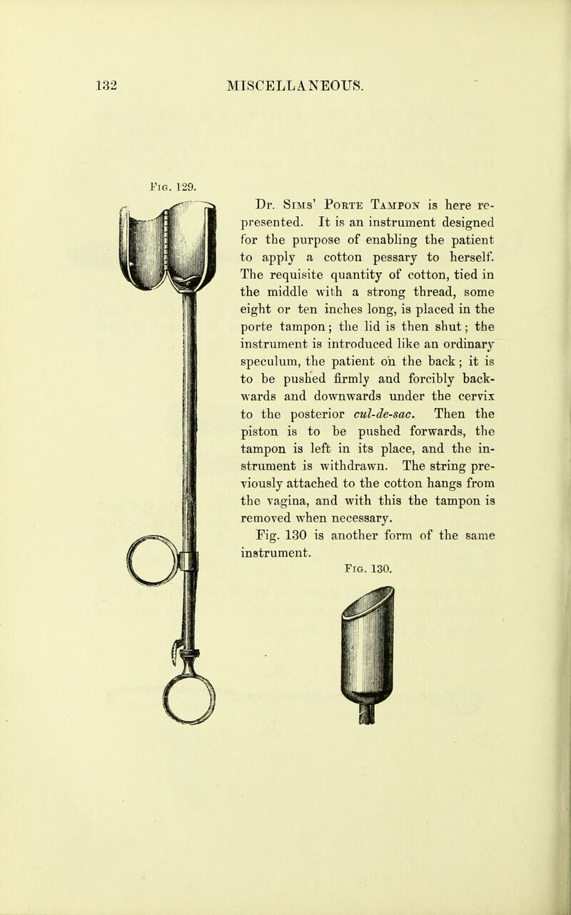 Dr. Siisrs' Porte Tampon is here re- presented. It is an instrument designed for the purpose of enabling the patient to apply a cotton pessary to herself. The requisite quantity of cotton, tied in the middle with a strong thread, some eight or ten inches long, is placed in the porte tampon; the lid is then shut; the instrument is introduced like an ordinary speculum, the patient ou the back ; it is to be pushed firmly and forcibly back- wards and downwards under the cervix to the posterior cul-de-sac. Then the piston is to be pushed forwards, the tampon is left in its place, and the in- strument is withdrawn. The string pre- viously attached to the cotton hangs from the vagina, and with this the tampon is removed when necessary. Eig. 130 is another form of the same instrument.