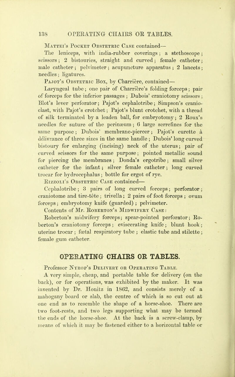 Mattei's Pocket Obstetric Case contained— The leniceps, with india-rubber coverings; a stethoscope; scissors; 2 bistouries, straight and curved; female catheter; male catheter ; pelvimeter ; acupuncture apparatus ; 2 lancets ; needles; ligatures. Pa jot's Obstetric Box, by Charriere, contained— Laryngeal tube; one pair of Charriere's folding forceps; pair of forceps for the inferior passages ; Dubois' craniotomy scissors ; Blot's lever perforator; Pajot's cephalotribe; Simpson's cranio- clast, with Pajot's crotchet; Pajot's blunt crotchet, with a thread of silk terminated by a leaden ball, for embryotomy; 2 Eoux's needles for suture of the perinseum ; 6 large serrefines for the same purpose; Dubois' membrane-piercer; Pajot's curette a delivrance of three sizes in the same handle ; Dubois' long curved bistoury for enlarging (incising) neck of the uterus; pair of curved scissors for the same purpose; pointed metallic sound for piercing the membranes ; Donda's ergotribe; small silver catheter for the infant; silver female catheter; long curved trocar for hydrocephalus ; bottle for ergot of rye. EizzoLi's Obstetric Case contained— Cephalotribe; 3 pairs of long curved forceps; perforator; craniotome and tire-tete; trivella; 2 pairs of foot forceps ; ovum forceps; embryotomy knife (guarded) ; pelvimeter. Contents of Mr. Eoberton's Midwifery Case: Eoberton's midwifery forceps; spear-pointed perforator; Eo- berton's craniotomy forceps ; eviscerating knife ; blunt hook ; uterine trocar ; foetal respiratory tube ; elastic tube and stilette ; female gum catheter. OPERATING CHAIRS OR TABLES. Professor Ntrop's Delivery or Operating Table. A very simple, cheap, and portable table for delivery (on the back), or for operations, was exhibited by the maker. It was invented by Dr. Honitz in 1862, and consists merely of a mahogany board or slab, the centre of which is so cut out at one end as to resemble the shape of a horse-shoe. There are two foot-rests, and two legs supporting what may be termed tlie ends of the horse-shoe. At the back is a screw-clamp, by iiieans of wliich it may be fastened either to a horizontal table or