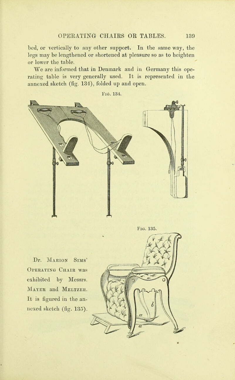 bed, or vertically to any other support. In the same way, the legs may be lengthened or shortened at pleasure so as to heighten or lower the table. We are informed that in Denmark and in Grermany this ope- rating table is very generally used. It is represented in the annexed sketch (fig. 134), folded up and open. VlGr. 134. Dr. Maeion Sims' Opebating Chaie was exhibited by Messrs. Mater and Meltzer. It is figured in the an- nexed sketch (fig. 135).