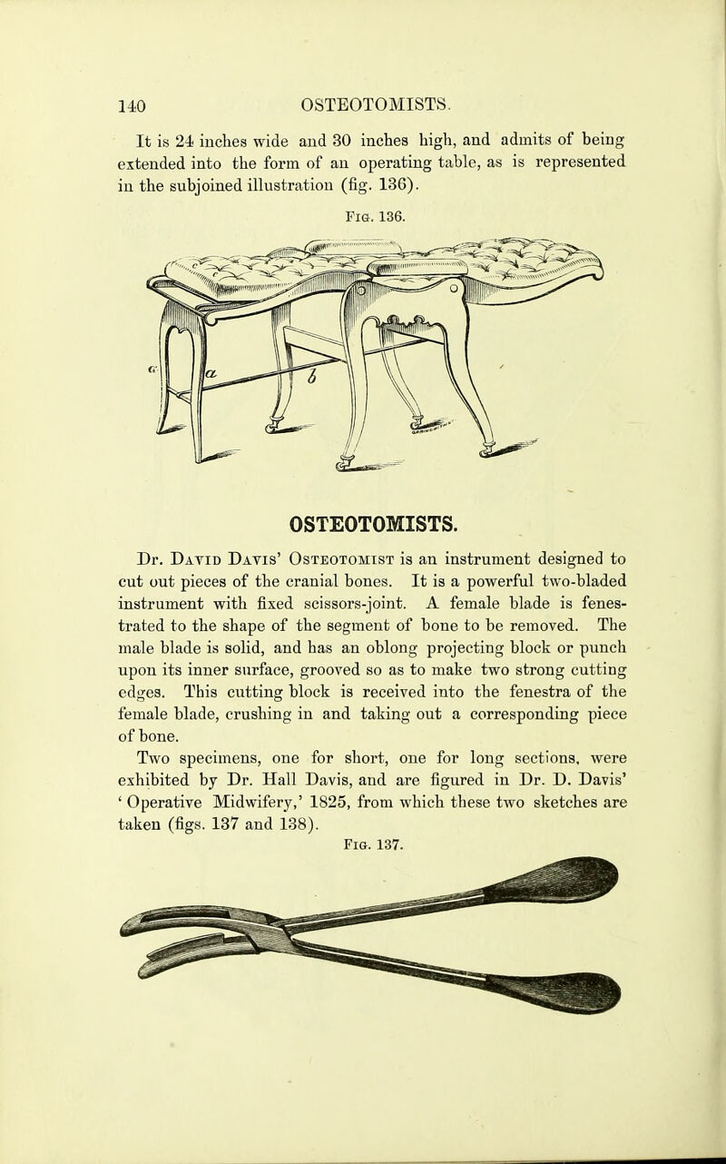 It is 24 inches wide and 30 inches high, and admits of being extended into the form of an operating table, as is represented in the subjoined illustration (fig. 136). Pig. 136. OSTEOTOMISTS. Dr. Datid Davis' Osteotomist is an instrument designed to cut out pieces of the cranial bones. It is a powerful two-bladed instrument with fixed scissors-joint. A female blade is fenes- trated to the shape of the segment of bone to be removed. The male blade is solid, and has an oblong projecting block or punch upon its inner surface, grooved so as to make two strong cutting edges. This ciitting block is received into the fenestra of the female blade, crushing in and taking out a corresponding piece of bone. Two specimens, one for short, one for long sections, were exhibited by Dr. Hall Davis, and are figured in Dr. D. Davis' ' Operative Midwifery,' 1825, from which these two sketches are taken (figs. 137 and 138). Fig. 137.