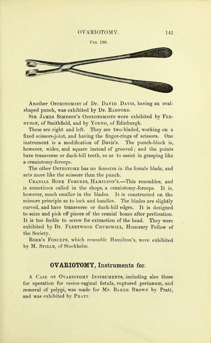 Fig. 138. Another Osteotomist of Dr. David Davis, having an oval- shaped punch, was exhibited by Dr. Eadfoed. SiE James Simpson's Osteotomists were exhibited by Eee- GusoN, of Smithfield, and by Young, of Edinburgh. These are right and left. They are two-bladed, working on a fixed scissors-joint, and having the finger-rings of scissors. One instrument is a modification of Davis's. The punch-block is, however, wider, and square instead of grooved; and the points have transverse or duck-bill teeth, so as to assist in grasping like a craniotomy-forceps. The other Osteotome has no fenestra in the female blade, and acts more like the scissors than the punch. Ceanial Bone Foeceps, Hamilton's.—This resembles, and is sometimes called in the shops, a craniotomy-forceps. It is, however, much smaller in the blades. It is constructed on the scissors principle as to lock and handles. The blades are slightly curved, and have transverse or duck-bill edges. It is designed to seize and pick off pieces of the cranial bones after perforation. It is too feeble to screw for extraction of the head. They were exhibited by Dr. Fleetwood Chuechill, Honorary Fellow of the Society. Boee's Foeceps, which resemble Hamilton's, were exhibited by M. Stille, of Stockholm. OVARIOTOMY, Instruments for. A Case of Ovariotomy Insteuments, including also those for operation for vesico-vaginal fistula, ruptured perinaeum, and removal of polypi, was made for Mr. Bakee Brown by Pratt, and was exhibited by Pratt.
