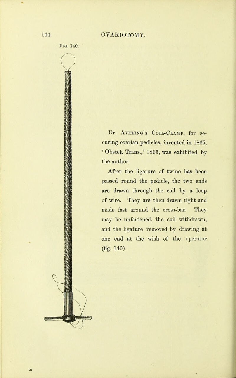 Dr. Ateling's Coil-Clamp, for se- curing ovarian pedicles, invented in 1865, ' Obstet. Trans.,' 1865, was exhibited by the author. After the ligature of twine has been passed round the pedicle, the two ends are drawn through the coil by a loop of wire. They are then drawn tight and made fast around the cross-bar. They may be unfastened, the coil withdrawn, and the ligature removed by drawing at one end at the wish of the operator