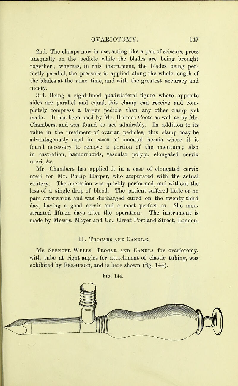 2nd. Tlie clamps now in use, acting like a pair of scissors, press unequally on the pedicle while the blades are being brought together ; whereas, in this instrument, the blades being per- fectly parallel, the pressure is applied along the whole length of the blades at the same time, and with the greatest accuracy and nicety. 3rd. Being a right-lined quadrilateral figure whose opposite sides are parallel and equal, this clamp can receive and com- pletely compress a larger pedicle than any other clamp yet made. It has been used by Mr. Holmes Coote as well as by Mr. Chambers, and was found to act admirably. In addition to its value in the treatment of ovarian pedicles, this clamp may be advantageously used in cases of omental hernia where it is found necessary to remove a portion of the omentum ; also in castration, haemorrhoids, vascular polypi, elongated cervix uteri, &c. Mr. Chambers has applied it in a case of elongated cervix uteri for Mr. Philip Harper, who amputated with the actual cautery. The operation was quickly performed, and without the loss of a single drop of blood. The patient suffered little or no pain afterwards, and was discharged cured on the twenty-third day, having a good cervix and a most perfect os. She men- struated fifteen days after the operation. The instrument is made by Messrs. Mayer and Co., Great Portland Street, London. II. Teocars and Canul^. Mr. Spenceb Wells' Teocae and Canula for ovariotomy, with tube at right angles for attachment of elastic tubing, was exhibited by Ferguson, and is here shown (fig. 144). Fig. 144.