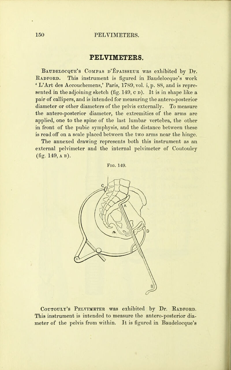 PELVIMETERS. Baudelocqite's Compas D'llpAissErE was exhibited by Dr. Radford. This instrument is figured in Baudelocque's work * L'Art des Accouchemens,' Paris, 1789, vol. i, p. 88, and is repre- sented in the adjoining sketch (fig. 149, c d). It is in shape like a pair of callipers, and is intended for measuring the antero-posterior diameter or other diameters of the pelvis externally. To measure the antero-posterior diameter, the extremities of the arms are applied, one to the spine of the last lumbar vertebra, the other in front of the pubic symphysis, and the distance between these is read off on a scale placed between the two arms near the hinge. The annexed drawing represents both this instrument as an external pelvimeter and the internal pelvimeter of Coutouley (fig. 149, a b). Fig. 149. Cotitottlt's Pelvimeter was exhibited by Dr. Radford. This instrument is intended to measure the antero-posterior dia- meter of the pelvis from within. It is figured in Baudelocque's