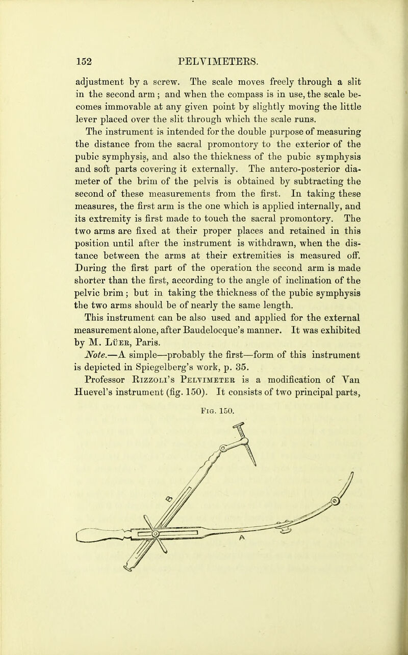 adjustment by a screw. The scale moves freely through a slit in the second arm; and when the compass is in use, the scale be- comes immovable at any given point by slightly moving the little lever placed over the slit through which the scale runs. The instrument ia intended for the double purpose of measuring the distance from the sacral promontory to the exterior of the pubic symphysis, and also the thickness of the pubic symphysis and soft parts covering it externally. The antero-posterior dia- meter of the briui of the pelvis is obtained by subtracting the second of these measurements from the first. In taking these measures, the first arm is the one which is applied internally, and its extremity is first made to touch the sacral promontory. The two arms are fixed at their proper places and retained in this position until after the instrument is withdrawn, when the dis- tance between the arms at their extremities is measured off. During the first part of the operation the second arm is made shorter than the first, according to the angle of inclination of the pelvic brim ; but in taking the thickness of the pubic symphysis the two arms should be of nearly the same length. This instrument can be also used and applied for the external measurement alone, after Baudelocque's manner. It was exhibited by M. LtiEE, Paris. Note.—A simple—probably the first—form of this instrument is depicted in Spiegelberg's work, p. 35. Professor Rizzoli's Pelvimeter is a modification of Van Huevel's instrument (fig. 150). It consists of two principal parts, Fig. 150. 0 J