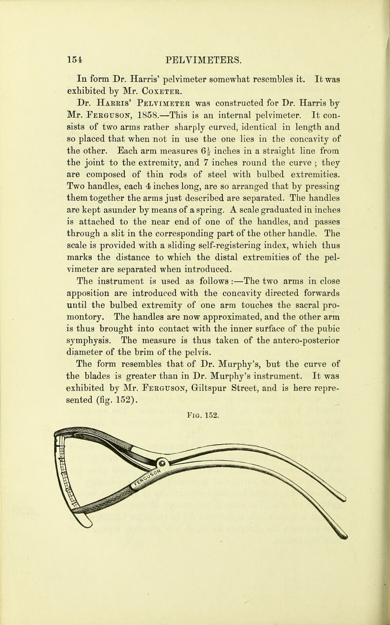 In form Dr. Harris' pelvimeter somewtat resembles it. It was exhibited by Mr. Coxetee. Dr. Habris' Peltimetee was constructed for Dr. Harris by Mr. Feegusok, 1858.—This is an internal pelvimeter. It con- sists of two arms rather sharply curved, identical in length and so placed that when not in use the one lies in the concavity of the other. Each arm measures 6| inches in a straight line from the joint to the extremity, and 7 inches round the curve ; they are composed of thin rods of steel with bulbed extremities. Two handles, each 4 inches long, are so arranged that by pressing them together the arms just described are separated. The handles are kept asunder by means of a spring. A scale graduated in inches is attached to the near end of one of the handles, and passes through a slit in the corresponding part of the other handle. The scale is provided with a sliding self-registering index, which thus marks the distance to which the distal extremities of the pel- vimeter are separated when introduced. The instrument is used as follows :—The two arms in close apposition are introduced with the concavity directed forwards until the bulbed extremity of one arm touches the sacral pro- montory. The handles are now approximated, and the other arm is thus brought into contact with the inner sufface of the pubic symphysis. The measure is thus taken of the antero-posterior diameter of the brim of the pelvis. The form resembles that of Dr. Murphy's, but the curve of the blades is greater than in Dr. Murphy's instrument. It was exhibited by Mr. Eeegxjson, Giltspur Street, and is here repre- sented (fig. 152). Fig. 152.