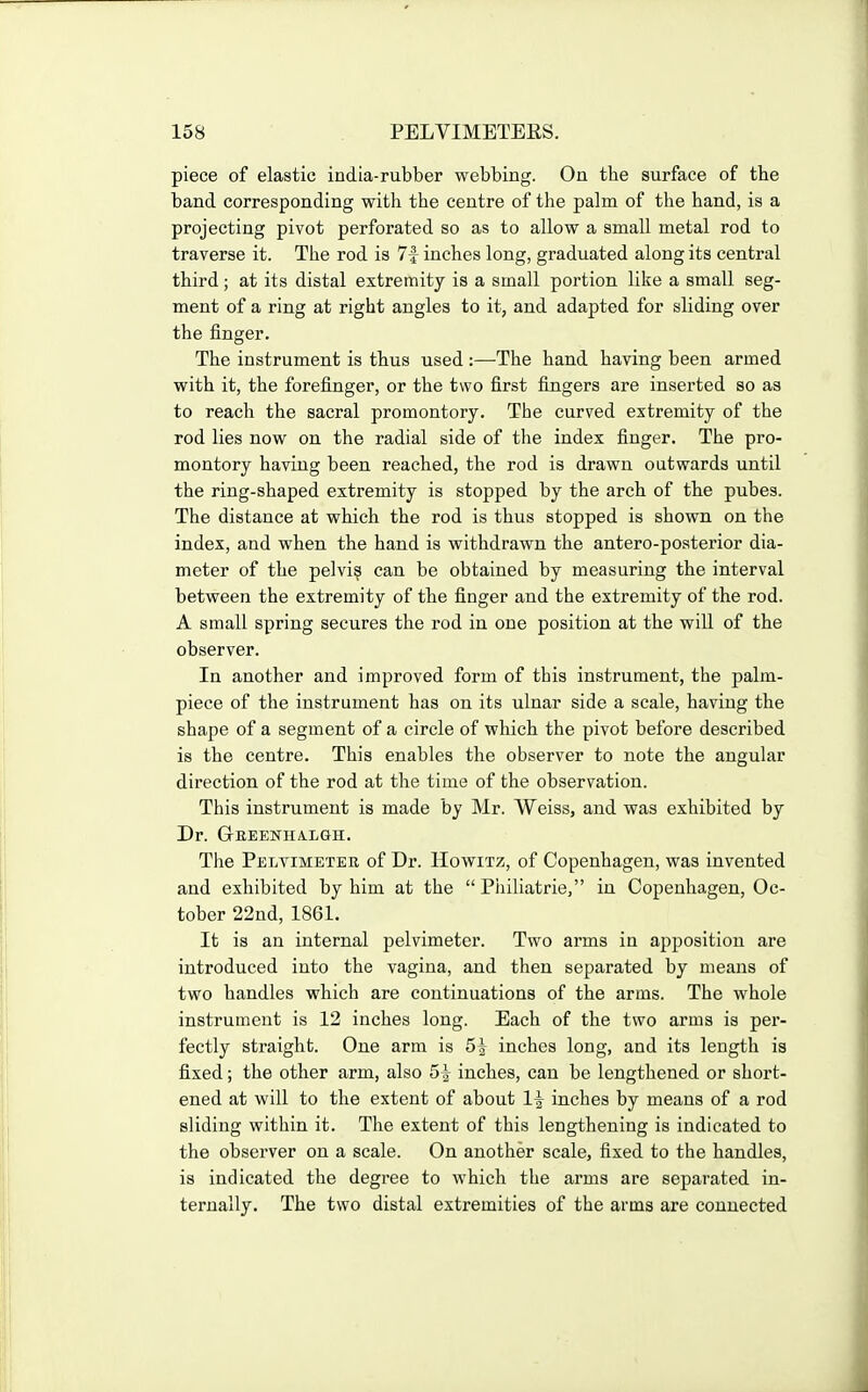 piece of elastic india-rubber webbing. On the surface of the band corresponding with the centre of the palm of the hand, is a projecting pivot perforated so as to allow a small metal rod to traverse it. The rod is 7f inches long, graduated along its central third; at its distal extremity is a small portion like a small seg- ment of a ring at right angles to it, and adapted for sliding over the finger. The instrument is thus used :—The hand having been armed with it, the forefinger, or the two first fingers are inserted so as to reach the sacral promontory. The curved extremity of the rod lies now on the radial side of the index finger. The pro- montory having been reached, the rod is drawn outwards until the ring-shaped extremity is stopped by the arch of the pubes. The distance at which the rod is thus stopped is shown on the index, and when the hand is withdrawn the antero-posterior dia- meter of the pelvi? can be obtained by measuring the interval between the extremity of the finger and the extremity of the rod. A small spring secures the rod in one position at the will of the observer. In another and improved form of this instrument, the palm- piece of the instrument has on its ulnar side a scale, having the shape of a segment of a circle of which the pivot before described is the centre. This enables the observer to note the angular direction of the rod at the time of the observation. This instrument is made by Mr. Weiss, and was exhibited by Dr. Geeenhalgh. The Pelvimeter of Dr. Howitz, of Copenhagen, was invented and exhibited by him at the  Piiiliatrie, in Copenhagen, Oc- tober 22nd, 1861. It is an internal pelvimeter. Two arms in apposition are introduced into the vagina, and then separated by means of two handles which are continuations of the arms. The whole instrument is 12 inches long. Each of the two arms is per- fectly straight. One arm is 5| inches long, and its length is fixed; the other arm, also 5^ inches, can be lengthened or short- ened at will to the extent of about If inches by means of a rod sliding within it. The extent of this lengthening is indicated to the observer on a scale. On another scale, fixed to the handles, is indicated the degree to which the arms are separated in- ternally. The two distal extremities of the arms are connected