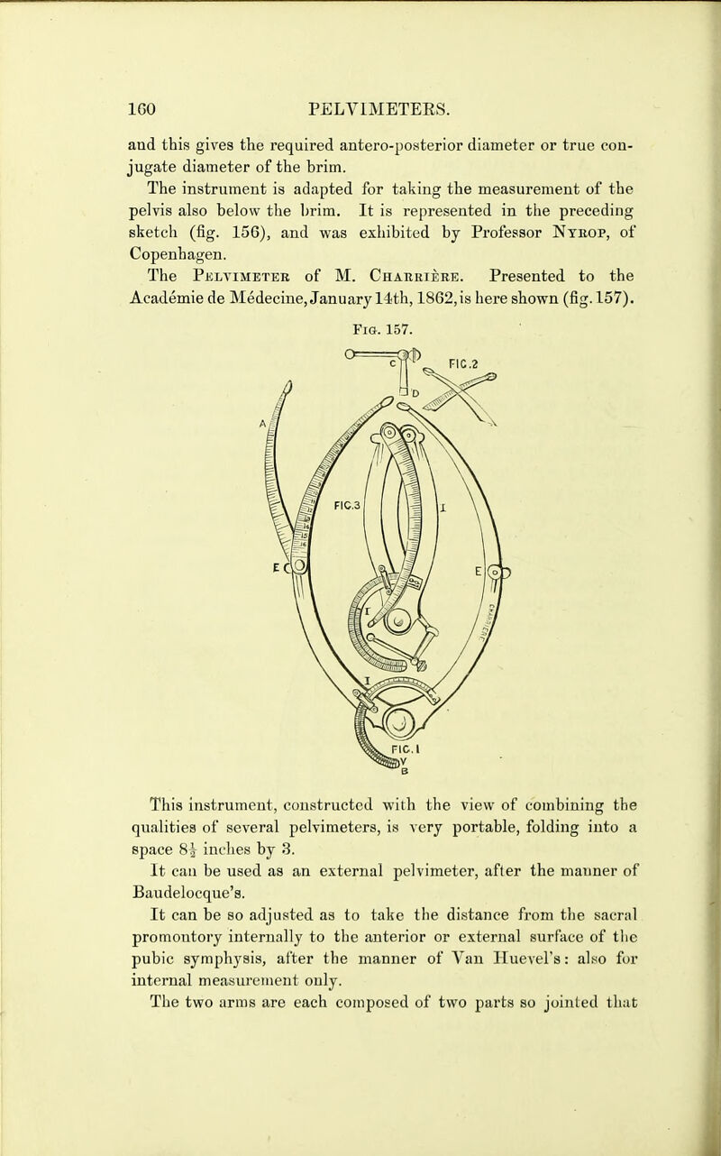 and this gives the required antero-posterior diameter or true con- jugate diameter of the brim. The instrument is adapted for taking the measurement of the pelvis also below the brim. It is represented in the preceding sketch (fig. 156), and was exhibited by Professor Nteop, of Copenhagen. The Pelvimeter of M. Charriere. Presented to the Academie de Medecine, January 14th, 1862,is here shown (fig. 157). This instrument, constructed with the view of combining the qualities of several pelvimeters, is very portable, folding into a space 8i inches by 3. It can be used as an external pelvimeter, after the manner of Baudelocque's. It can be so adjusted as to take the distance from the sacral promontory internally to the anterior or external surface of the pubic symph3'sis, after the manner of Van Huevel's: also fur internal measurement only. The two arms are each composed of two parts so jointed that