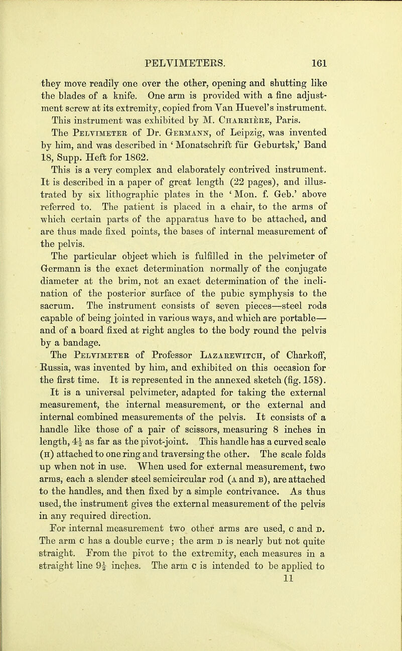 they move readily one over the other, opening and shutting like the blades of a knife. One arm is proAdded with a fine adjust- ment screw at its extremity, copied from Van Huevel's instrument. This instrument was exhibited by M. Chareiere, Paris. The Pelyimetee of Dr. Geemanw, of Leipzig, was invented by him, and was described in ' Monatschrifb fiir Geburtsk,' Band 18, Supp. Heft for 1862. This is a very complex and elaborately contrived instrument. It is described in a paper of great length (22 pages), and illus- trated by six lithographic plates in the ' Mon. f. Geb.' above referred to. The patient is placed in a chair, to the arms of which certain parts of the apparatus have to be attached, and are thus made fixed points, the bases of internal measurement of the pelvis. The particular object which is fulfilled in the pelvimeter of Grermann is the exact determination normally of the conjugate diameter at the brim, not an exact determination of the incli- nation of the posterior surface of the pubic symphysis to the sacrum. The instrument consists of seven pieces—steel rods capable of being jointed in various ways, and which are portable— and of a board fixed at right angles to the body round the pelvis by a bandage. The Pelvimetee of Professor Lazaeewitch, of Charkoff, Eussia, was invented by him, and exhibited on this occasion for the first time. It is represented in the annexed sketch (fig. 158). It is a universal pelvimeter, adapted for taking the external measurement, the internal measurement, or the external and internal combined measurements of the pelvis. It consists of a handle like those of a pair of scissors, measuring 8 inches in length, 4<^ as far as the pivot-joint. This handle has a curved scale (h) attached to one ring and traversing the other. The scale folds up when not in use. When used for external measurement, two arms, each a slender steel semicircular rod (a and b), are attached to the handles, and then fixed by a simple contrivance. As thus used, the instrument gives the external measurement of the pelvis in any required direction. Por internal measurement two other arms are used, c and d. The arm c has a double curve; the arm d is nearly but not quite straight. Prom the pivot to the extremity, each measures in a straight line 9^ inc|ies. The arm c is intended to be applied to 11