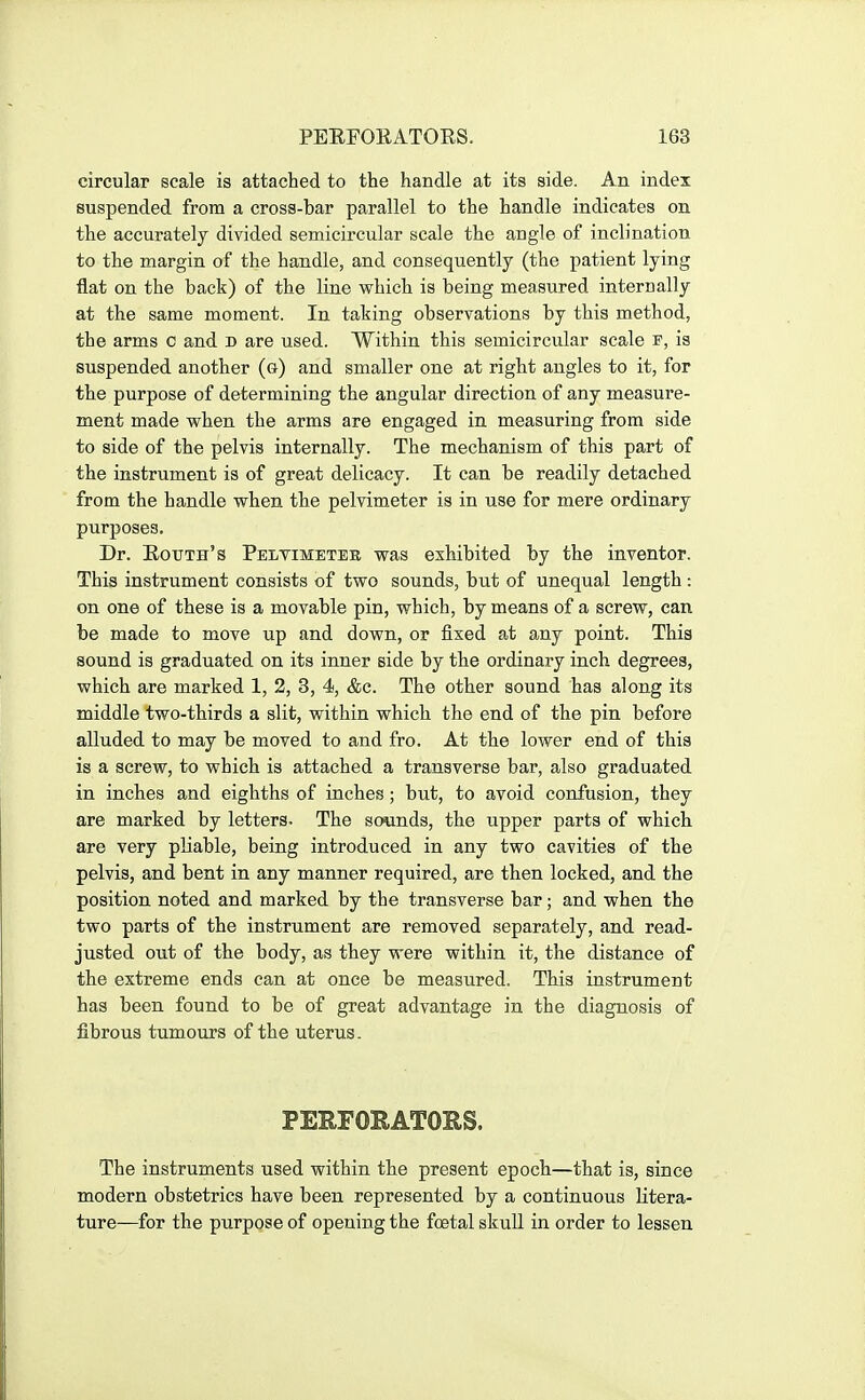 circular scale is attached to the handle at its side. An index suspended from a cross-bar parallel to the handle indicates on the accurately divided semicircular scale the angle of inclination to the margin of the handle, and consequently (the patient lying flat on the back) of the line which is being measured internally at the same moment. In taking observations by this method, the arms c and d are used. Within this semicircular scale r, is suspended another (g) and smaller one at right angles to it, for the purpose of determining the angular direction of any measure- ment made when the arms are engaged in measuring from side to side of the pelvis internally. The mechanism of this part of the instrument is of great delicacy. It can be readily detached from the handle when the pelvimeter is in use for mere ordinary purposes. Dr. Eouth's Peltimeter was exhibited by the inventor. This instrument consists of two sounds, but of unequal length : on one of these is a movable pin, which, by means of a screw, can be made to move up and down, or fixed at a.ny point. This sound is graduated on its inner side by the ordinary inch degrees, which are marked 1, 2, 3, 4, &c. The other sound has along its middle two-thirds a slit, within which the end of the pin before alluded to may be moved to and fro. At the lower end of this is a screw, to which is attached a transverse bar, also graduated in inches and eighths of inches ; but, to avoid confusion, they are marked by letters. The soiunds, the upper parts of which are very pliable, being introduced in any two cavities of the pelvis, and bent in any manner required, are then locked, and the position noted and marked by the transverse bar; and when the two parts of the instrument are removed separately, and read- justed out of the body, as they were within it, the distance of the extreme ends can at once be measured. This instrument has been found to be of great advantage in the diagnosis of fibrous tumours of the uterus. PERFORATORS. The instruments used within the present epoch—that is, since modern obstetrics have been represented by a continuous litera- ture—for the purpose of opening the foetal skull in order to lessen