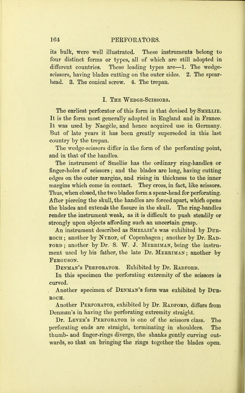 its bulk, were well illustrated. These instruments belong to four distinct forms or types, all of wliicli are still adopted in different countries. These leading types are—1. The wedge- scissors, having blades cutting on the outer sides. 2. The spear- head. 3. The conical screw. 4. The trepan. I. The Wedge-Scissoes. The earliest perforator of this form is that devised bySMELLiE. It is the form most generally adopted in England and in France. It was used by Naegele, and hence acquired use in Germany. But of late years it has been greatly superseded in this last country by the trepan. The wedge-scissors differ in the form of the perforating point, and in that of the handles. The instrument of SmeUie has the ordinary ring-handles or finger-holes of scissors; and the blades are long, having cutting edges on the outer margins, and risiag in thickness to the inner margins which come in contact. They cross, in fact, like scissors. Thus, when closed, the two blades form a spear-head for perforating. After piercing the skull, the handles are forced apart, which opens the blades and extends the fissure in the skull. The ring-handles render the instrument weak, as it is difficult to push steadily or strongly upon objects affording such an uncertain grasp. An instrument described as Smellie's was exhibited by Dtje- EOCH; another by Nteop, of Copenhagen; another by Dr. Ead- TOED ; another by Dr. S. W. J. Meeeiman, being the instru- ment used by his father, the late Dr. Meeeimapt ; another by Feegtjsoit. Denman's Pebfoeatoe. Exhibited by Dr. Eadfoed. In this specimen the perforating extremity of the scissors is curved. Another specimen of Denman's form was exhibited by Dtte- EOCH. Another Peefoeatoe, exhibited by Dr. Eadeoed, differs from Denman's in having the perforating extremity straight. Dr. Levee's Peeeoeatoe is one of the scissors class. The perforating ends are straight, termiuating in shoulders. The thumb- and finger-rings diverge, the shanks gently curving out- wards, so that on bringing the rings together the blades open.