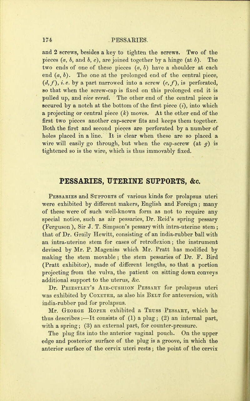 and 2 screws, besides a key to tighten the screws. Two of the pieces {a, h, and h, c), are joined together by a hinge (at V). The two ends of one of these pieces {a, b) have a shoulder at each end {a, b). The one at the prolonged end of the central piece, {d,f), i. e. by a part narrowed into a screw {e,f), is perforated, so that when the screw-cap is fixed on this prolonged end it is puUed up, and vice versa. The other end of the central piece is secured by a notch at the bottom of the first piece (i), into which a projecting or central piece (Jc) moves. At the other end of the first two pieces another cap-screw fits and keeps them together. Both the first and second pieces are perforated by a number of holes placed in a line. It is clear when these are so placed a wire will easily go through, but when the cap-screw (at g) is tightened so is the wire, which is thus immovably fixed. PESSARIES, UTERINE SUPPORTS, &c. Pessaries and Suppoets of various kinds for prolapsus uteri were exhibited by different makers, English and Foreign ; many of these were of such well-known form as not to require any special notice, such as air pessaries, Dr. Eeid's spring pessary (Ferguson), Sir J. T. Simpson's pessary with intra-uterine stem; that of Dr. G-raily Hewitt, consisting of an india-rubber ball with an intra-uterine stem for cases of retroflexion; the instrument devised by Mr. P. Mageniss which Mr. Pratt has modified by making the stem movable ; the stem pessaries of Dr. P. Bird (Pratt exhibitor), made of different lengths, so that a portion projecting from the vulva, the patient on sitting dovra conveys additional support to the uterus, &c. Dr. Peiestley's AiR-crsHiON Pessaet for prolapsus uteri was exhibited by Coxetee, as also his Belt for anteversion, with india-rubber pad for prolapsus. Mr. Geoege Eopee exhibited a Tettss Pessary, which he thus describes ;—It consists of (1) a plug ; (2) an internal part, with a spring; (3) an external part, for counter-pressure. The plug fits into the anterior vaginal pouch. On the upper edge and posterior surface of the plug is a groove, in which the anterior surface of the cervix uteri rests ; the point of the cervix
