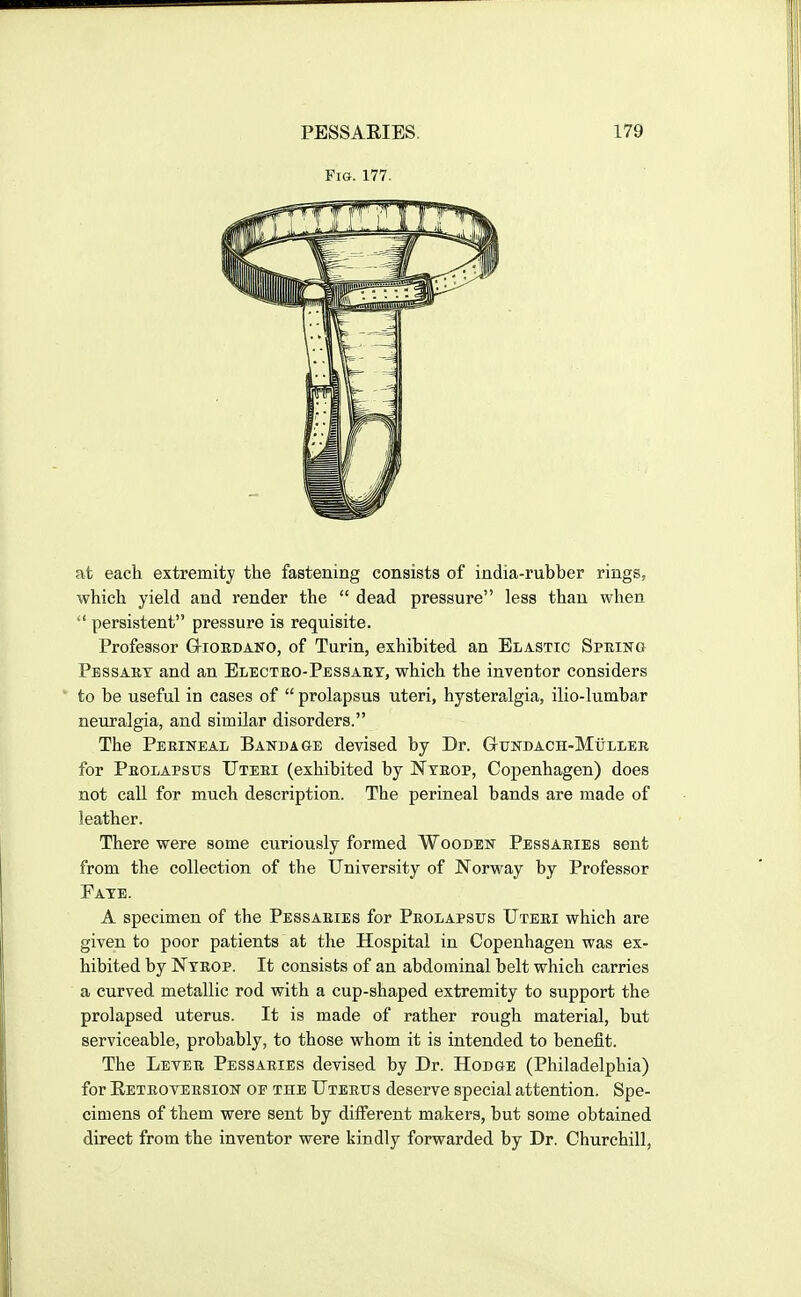 Fig. 177. at each extremity the fastening consists of india-rubber rings, which yield and render the  dead pressure less than when  persistent pressure is requisite. Professor Gtioedano, of Turin, exhibited an Elastic Spring Pessabt and an Blecteo-Pessaey, which the inventor considers to be useful in cases of  prolapsus uteri, hysteralgia, ilio-lumbar neuralgia, and similar disorders. The PEEUiTEAL Bandage devised by Dr. GuNDACH-MiiLiEE for Peolapsus TJteei (exhibited by Nteop, Copenhagen) does not call for much description. The perineal bands are made of leather. There were some curiously formed Wooden Pessaeies sent from the collection of the University of Norway by Professor Pate. A specimen of the Pessaries for Peolapsus Uteei which are given to poor patients at the Hospital in Copenhagen was ex- hibited by Nteop. It consists of an abdominal belt which carries a curved metallic rod with a cup-shaped extremity to support the prolapsed uterus. It is made of rather rough material, but serviceable, probably, to those whom it is intended to benefit. The Letee Pessaeies devised by Dr. Hodge (Philadelphia) for Eeteoteesion of the Uteeus deserve special attention. Spe- cimens of them were sent by different makers, but some obtained direct from the inventor were kindly forwarded by Dr. Churchill,
