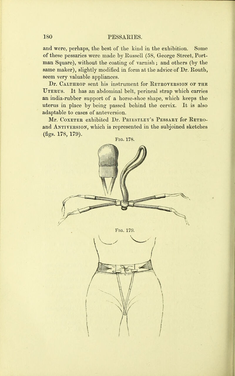 and were, perhaps, the best of the kind in the exhibition. Some of these pessaries were made byEussell (58, George Street, Port- man Square), without the coating of varnish; and others (by the same maker), sHghtly modified in form at the advice of Dr. Routh, seem very valuable appliances. Dr. Calthrop sent his instrument for Eetboyeesion or the TJTEErs. It has an abdominal belt, perineal strap which carries an india-rubber support of a horse-shoe shape, wliich keeps the uterus in place by being passed behind the cervix. It is also adaptable to cases of anteversion. Mr. CoxETEE exhibited Dr. Peiestlet's Pessaey for Eeteo- and Ajsttiveesion, which is represented in the subjoined sketches (figs. 178, 179).