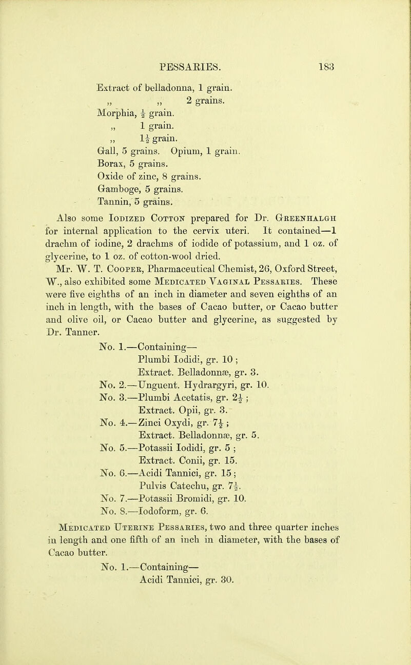 Extract of belladonna, 1 grain. 2 grains. Morphia, i grain. 1 grain. li grain. Gall, 5 grains. Opium, 1 grain. Borax, 5 grains. Oxide of zinc, 8 grains. Gramboge, 5 grains. Tannin, 5 grains. Also some Iodized Cotton prepared for Dr. Gbeenhalgh for internal application to the cervix uteri. It contained—1 drachm of iodine, 2 drachms of iodide of potassium, and 1 oz. of glycerine, to 1 oz. of cotton-wool dried. Mr. W. T. CoopEE, Pharmaceutical Chemist, 26, Oxford Street, W., also exhibited some Medicated VAaiNAL Pessaries. These were five eighths of an inch in diameter and seven eighths of an inch in length, with the bases of Cacao butter, or Cacao butter and olive oil, or Cacao butter and glycerine, as suggested by Dr. Tanner. No. 1.—Containing— Plumbi lodidi, gr. 10 ; Extract. Belladonnas, gr. 3. No. 2.—Unguent. Hydrargyri, gr. 10. No. 3.—Plumbi Acetatis, gr. 2^ ; Extract. Opii, gr. 3. No. 4.—Zinci Oxydi, gr. ; Extract. Belladonnse, gr. 5. No. 5.—Potassii lodidi, gr. 5 ; Extract. Conii, gr. 15. No. 6.—Acidi Tannici, gr. 15 ; Pulvis Catechu, gr. 7-|. No. 7.—Potassii Bromidi, gr. 10. No. 8.—Iodoform, gr. 6. Medicated Uterike Pessaries, two and three quarter inches in length and one fifth of an inch in diameter, with the bases of Cacao butter. No. 1.—Containing— Acidi Tannici, gr. 30.