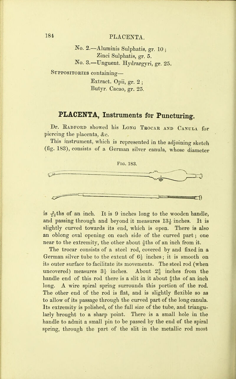 PLACENTA, No. 2.—Aluminis Sulphatis, gr. 10 ; Zinci Sulphatis, gr. 5. No. 3.—Unguent. Hydrargyri, gr. 25. Stjppositoeies containinff— o Extract. Opii, gr. 2 ; Butyr. Cacao, gr. 25. PLACENTA, Instruments for Puncturing. Dr. Eadfoed showed his Long Tbocar and Canula for piercing the placenta, &c. This instrument, which is represented in the adjoining sketch (fig. 183), consists of a German silver canula, whose diameter Fia. 183. is T^g^ths of an inch. It is 9 inches long to the wooden handle, and passing through and beyond it measures 13-^ inches. It is slightly curved towards its end, which is open. There is also an oblong oval opening on each side of the curved part; one near to the extremity, the other about -fths of an inch from it. The trocar consists of a steel rod, covered by and fixed in a German silver tube to the extent of 6^ inches; it is smooth on its outer surface to facilitate its movements. The steel rod (when uncovered) measures 3^ inches. About 2^ inches from the handle end of this rod there is a slit in it about -fths of an inch long. A wire spiral spring surrounds this portion of the rod. The other end of the rod is flat, and is slightly flexible so as to allow of its passage through the curved part of the long canula. Its extremity is polished, of the full size of the tube, and triangu- larly brought to a sharp point. There is a small hole in the handle to admit a small pin to be passed by the end of the spiral spring, through the part of the slit in the metallic rod most