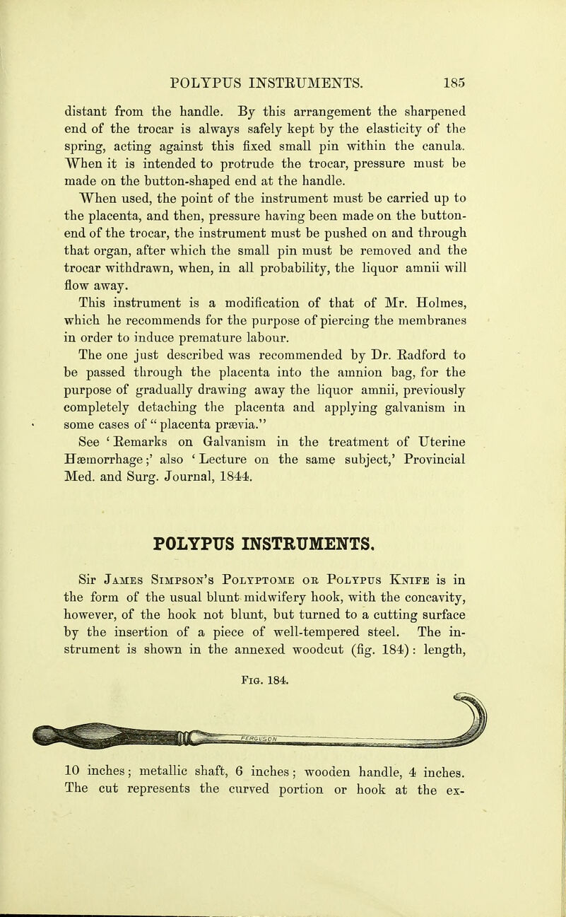 distant from the handle. By this arrangement the sharpened end of the trocar is always safely kept by the elasticity of the spring, acting against this fixed small pin within the canula. When it is intended to protrude the trocar, pressure must be made on the button-shaped end at the handle. When used, the point of the instrument must be carried up to the placenta, and then, pressure having been made on the button- end of the trocar, the instrument must be pushed on and through that organ, after which the small pin must be removed and the trocar withdrawn, when, in all probability, the liquor amnii will flow away. This instrument is a modification of that of Mr. Holmes, which he recommends for the purpose of piercing the membranes in order to induce premature labour. The one just described was recommended by Dr. Radford to be passed through the placenta into the amnion bag, for the purpose of gradually drawing away the liquor amnii, previously completely detaching the placenta and applying galvanism in some cases of  placenta prsevia. See ' Remarks on Galvanism in the treatment of Uterine Haemorrhage;' also ' Lecture on the same subject,' Provincial Med. and Surg. Journal, 1844. POLYPUS INSTRUMENTS. Sir James Simpson's Poltptome ok Polypus Kutife is in the form of the usual blunt midwifery hook, with the concavity, however, of the hook not blunt, but turned to a cutting surface by the insertion of a piece of well-tempered steel. The in- strument is shown in the annexed woodcut (fig. 184) : length, Fig. 184. 10 inches; metallic shaft, 6 inches ; wooden handle, 4 inches. The cut represents the curved portion or hook at the ex-