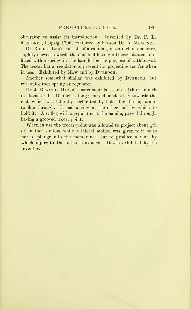 obturator to assist its introduction. Invented by Dr. F. L. Meissnee, Leipzig, 1796; exhibited by his son, Dr. A. Meissnee. Dr. EoBEET Lee's consists of a canula ^ of an inch in diameter, slightly curved towards the end, and having a trocar adapted to it fitted with a spring in the handle for the purpose of withdrawal. The trocar has a regulator to prevent its projecting too far when in use. Exhibited by Maw and by Dueroch. Another somewhat similar was exhibited by Dueeoch, but without either spring or regulator. Dr. J. Beaxton Hicks's instrument is a canula ith of an inch in diameter, 9—10 inches long; curved moderately towards the end, which was laterally perforated by holes for the liq. amnii to flow through. It had a ring at the other end by which to hold it. A stillet, with a regulator at the handle, passed through, having a grooved trocar-point. When in use the trocar-point was allowed to project about ^th of an inch or less, while a lateral motion was given to it, so as not to plunge into the membranes, but to produce a rent, by which injury to the foetus is avoided. It was exhibited by the inventor.