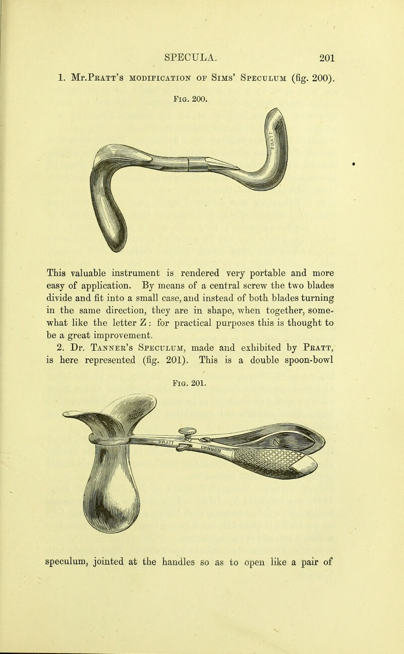 1. Mr.PnATT's MODIPICATION OF SiMS' SPECULUM (fig. 200). Fig. 200. This valuable instrument is rendered very portable and more easy of application. By means of a central screw the two blades divide and fit into a small case, and instead of both blades turning in the same direction, they are in shape, when together, some- what like the letter Z : for practical purposes this is thought to be a great improvement. 2. Dr. Tannee's Speculum, made and exhibited by Peatt, is here represented (fig. 201). This is a double spoon-bowl Fig. 201. speculum, jointed at the handles so as to open like a pair of