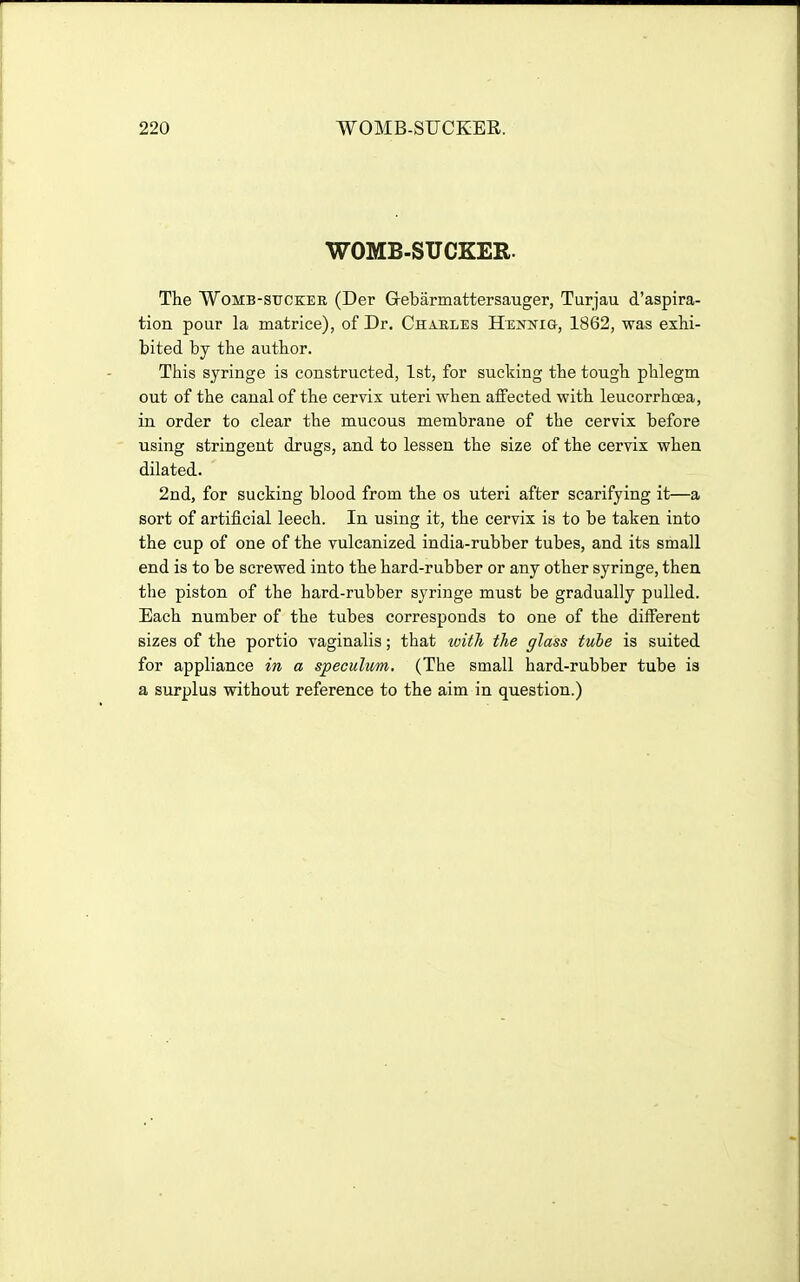 WOMB-SUCKER. The Womb-sucker (Der Q-ebarmattersauger, Turjau d'aspira- tion pour la matrice), of Dr. Charles Htlnjtig, 1862, was exhi- bited by the author. This syringe is constructed, 1st, for sucking the tough phlegm out of the canal of the cervix uteri when affected with leucorrhcea, in order to clear the mucous membrane of the cervix before using stringent drugs, and to lessen the size of the cervix when dilated. 2nd, for sucking blood from the os uteri after scarifying it—a sort of artificial leech. In using it, the cervix is to be taken into the cup of one of the vulcanized india-rubber tubes, and its small end is to be screwed into the hard-rubber or any other syringe, then the piston of the hard-rubber syringe must be gradually pulled. Each number of the tubes corresponds to one of the different sizes of the portio vaginalis; that with the glass tube is suited for appliance in a speculum, (The small hard-rubber tube is a surplus without reference to the aim in question.)