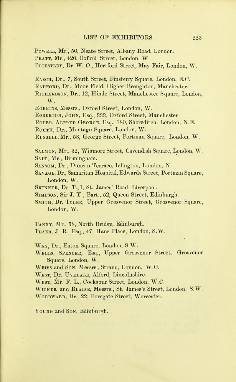 Powell, Mr., 50, Neate Street, Albany Eoad, London. Pratt, Mr., 420, Oxford Street, London, W. Peiestlet, Dr. W. O., Hertford Street, May Pair, London, W. Easch, Dr., 7, South Street, Pinsbury Square, London, E.G. Eadfoed, Dr., Moor Pield, Higher Broughton, Manchester. EiCHAEDsoN, Dr., 12, Hinde Street, Manchester Square, London, W. EoBBiNS, Messrs., Oxford Street, London, W. EoBEETOisr, John, Esq., 333, Oxford Street, Manchester. EoPEE, Alfeed GrEOEGE, Esq., 180, Shoreditch, London, N.E. EouTH, Dr., Montagu Square, London, W. EussELL, Mr., 58, G-eorge Street, Portman Square, London, W. Salmow, Mr., 32, Wigmore Street, Cavendish Square, London, W. Salt, Mr., Birmingham. Sansom, Dr., Duncan Terrace, Islington, London, N. Satage, Dr., Samaritan Hospital, Edwards Street, Portman Square, London, W. Skinneb, Dr. T.,1, St. James' Eoad, Liverpool. Simpson, Sir J. T., Bart., 52, Queen Street, Edinburgh. Smith, Dr. Ttleb, Upper G-rosvenor Street, Grosvenor Square, London, W. Tannt, Mr., 58, North Bridge, Edinburgh. Tbaee, J. E., Esq., 47, Hans Place, London, S.W. Wat, Dr., Eaton Square, London, S.W. Wells, Spencee, Esq., Upper Grosvenor Street, Grosvenor Square, London, W. Weiss and Son, Messrs., Strand, London, W.C. West, Dr. Uvedale, Alford, Lincolnshire. West, Mr. P. L., Cockspur Street, London, W.C. Wicker and Blaise, Messrs., St. James's Street, London, S.W. Woodward, Dr., 22, Poregate Street, Worcester. Young and Son, Edinburgh.