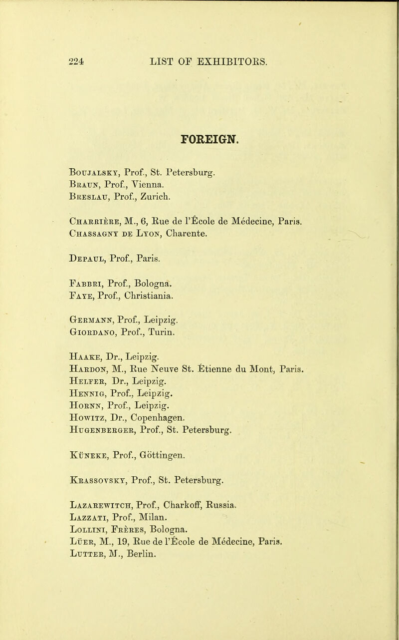 FOREIGN. BouJALSKY, Prof., St. Petersburg. Braun, Prof., Vienna. Breslatt, Prof, Zurich. Charbiere, M., 6, Eue de l'l]cole de Medecine, Paris. Chassagnt de Lyon, Charente. Depaul, Prof, Paris. Fabbri, Prof, Bologna. Faye, Prof, Christiania. G-EEMANN, Prof, Leipzig. Giordano, Prof., Turin. Haake, Dr., Leipzig. Haedok, M., Eue Neuve St. fitienne du Mont, Paris. Helper, Dr., Leipzig. Hennig, Prof., Leipzig. HoRNN, Prof, Leipzig. HowiTz, Dr., Copenhagen. Hxtgenbeeger, Prof., St. Petersburg. KxTNEKE, Prof., Gottingen. Krassotsky, Prof, St. Petersburg. Lazabewitch, Prof, CharkofF, Eussia. Lazzati, Prof, Milan. LoLLiNi, Feeres, Bologna. LiiER, M., 19, Eue de I'Ecole de Medecine, Paris. Lutter, M., Berlin.