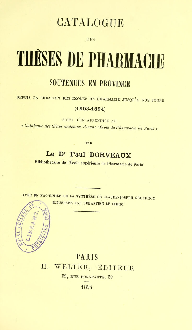 DES THÈSES DE PHARMACIE SOUTENUES EN PROVINCE DEPUIS LA CRÉATION DES ÉCOLES DE PHARMACIE JUSQu’a NOS JOURS (1803-1894) SUIVI d’un appendice au « Catalogue des thèses soutenues devant l'École de Pharmacie de Paris » PAR Le Dr Paul DORVEAUX Bibliothécaire de l’École supérieure de Pharmacie de Paris AVEC UN FAC-SIMILE DE LA SYNTHÈSE DE CLAUDE-JOSEPH GEOFFROY ILLUSTRÉE PAR SÉBASTIEN LE CLERC PARIS ELTER, ÉDP 59, RUE BONAPARTE, 59 1894