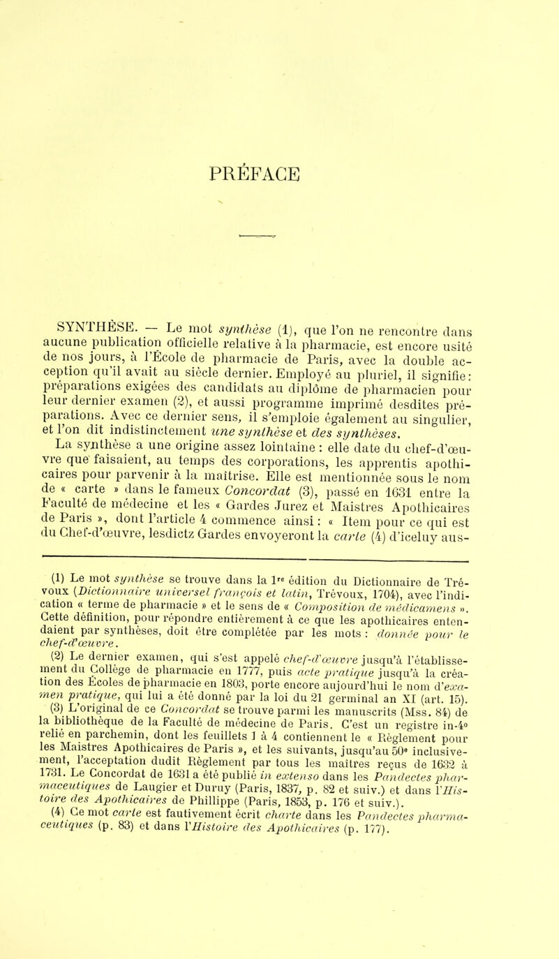 PRÉFACE SYNTHÈSE. ■ Le mot synthèse (1), que l’on ne rencontre dans aucune publication officielle relative à la pharmacie, est encore usité de nos jours, à l’École de pharmacie de Paris, avec la double ac- ception qu il avait au siècle dernier. Employé au pluriel, il signifie: préparations exigées des candidats au diplôme de pharmacien pour leur dernier examen (2), et aussi programme imprimé desdites pré- parations. Avec ce dernier sens, il s’emploie également au singulier, et 1 on dit indistinctement une synthèse et des synthèses. La synthèse a une origine assez lointaine : elle date du chef-d’œu- vre que faisaient, au temps des corporations, les apprentis apothi- caires pour parvenir à la maîtrise. Elle est mentionnée sous le nom de « carte » dans le fameux Concordat (3), passé en 1631 entre la Faculté de médecine et les « Gardes Jurez et Maistres Apothicaires de Paris », dont l’article 4 commence ainsi : « Item pour ce qui est du Ghet-d œuvre, lesdictz Gardes envoyeront la carte (4) d’iceluy aus- (1) Le mot synthèse se trouve dans la lre édition du Dictionnaire de Tré- voux (Dictionnaire universel françois et latin, Trévoux, 1704), avec l’indi- cation « terme de pharmacie » et le sens de « Composition de médicamens ». Cette définition, pour répondre entièrement à ce que les apothicaires enten- daient par synthèses, doit être complétée par les mots : donnée pour le chef-d'œuvre. (2) Le dernier examen, qui s’est appelé chef-d'œuvre jusqu’à l’établisse- ment du Collège de pharmacie en 1777, puis acte pratique jusqu’à la créa- tion des Ecoles de pharmacie en 1803, porte encore aujourd’hui le nom d'exa- men pratique, qui lui a été donné par la loi du 21 germinal an XI (art. 15). (3) L’original de ce Concordat se trouve parmi les manuscrits (Mss. 84) de la bibliothèque de la Faculté de médecine de Paris. C’est un registre in-4° relié en parchemin, dont les feuillets 1 à 4 contiennent le « Règlement pour les Maistres Apothicaires de Paris », et les suivants, jusqu’au 50® inclusive- ment, 1 acceptation dudit Règlement par tous les maîtres reçus de 1632 à 1731. Le Concordat de 1631 a été publié in extenso dans les Pandectes phar- maceutiques de Laugier et Duruy (Paris, 1837, p. 82 et suiv.) et dans l'His- toire des Apothicaires de Phillippe (Paris, 1853, p. 176 et suiv.). (4) Ce mot carie est fautivement écrit charte dans les Pandectes pharma- ceutiques (p. 83) et dans l'Histoire des Apothicaires (p. 177).