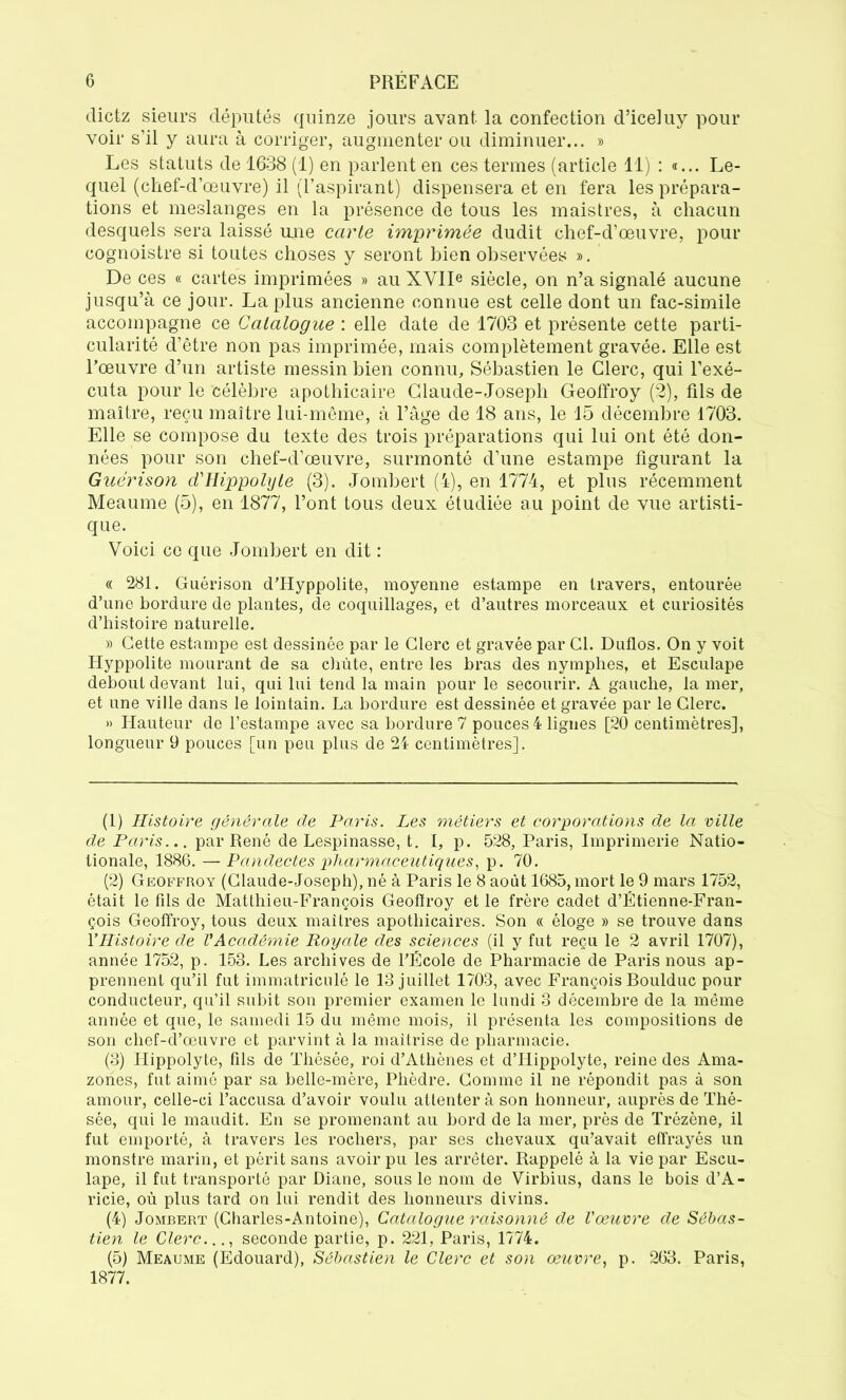 dictz sieurs députés quinze jours avant, la confection d’iceluy pour voir s’il y aura à corriger, augmenter ou diminuer... » Les statuts de 1638 (1) en parlent en ces termes (article 11) : «... Le- quel (chef-d’œuvre) il (l’aspirant) dispensera et en fera les prépara- tions et meslanges en la présence de tous les maistres, à chacun desquels sera laissé une carte imprimée dudit chef-d’œuvre, pour cognoistre si toutes choses y seront bien observées ». De ces « cartes imprimées » au XVIIe siècle, on n’a signalé aucune jusqu’à ce jour. La plus ancienne connue est celle dont un fac-similé accompagne ce Catalogue : elle date de 1703 et présente cette parti- cularité d’être non pas imprimée, mais complètement gravée. Elle est l’œuvre d’un artiste messin bien connu, Sébastien le Clerc, qui l’exé- cuta pour le célèbre apothicaire Claude-Joseph Geoffroy (2), fils de maître, reçu maître lui-même, à l’âge de 18 ans, le 15 décembre 1703. Elle se compose du texte des trois préparations qui lui ont été don- nées pour son chef-d’œuvre, surmonté d’une estampe figurant la Guérison d'Hippolyte (3). Jombert (4), en 1774, et plus récemment Meaume (5), en 1877, l’ont tous deux étudiée au point de vue artisti- que. Voici ce que Jombert en dit : « 281. Guérison d’Hyppolite, moyenne estampe en travers, entourée d’une bordure de plantes, de coquillages, et d’autres morceaux et curiosités d’histoire naturelle. » Cette estampe est dessinée par le Clerc et gravée par Cl. Duflos. On y voit Hyppolite mourant de sa chùte, entre les bras des nymphes, et Esculape debout devant lui, qui lui tend la main pour le secourir. A gauche, la mer, et une ville dans le lointain. La bordure est dessinée et gravée par le Clerc. » Hauteur de l’estampe avec sa bordure 7 pouces! ligues [20 centimètres], longueur 9 pouces [un peu plus de 24 centimètres]. (1) Histoire générale cle Paris. Les métiers et corporations de la ville de Paris... par René de Lespinasse, t. I, p. 528, Paris, Imprimerie Natio- tionale, 1886. — Pandectes pharmaceutiques, p. 70. (2) Geoffroy (Claude-Joseph), né à Paris le 8 août 1685, mort le 9 mars 1752, était le fils de Matthieu-François Geoffroy et le frère cadet d’Étienne-Fran- çois Geoffroy, tous deux maîtres apothicaires. Son « éloge » se trouve dans YHistoire de VAcadémie Royale des sciences (il y fut reçu le 2 avril 1707), année 1752, p. 153. Les archives de l’École de Pharmacie de Paris nous ap- prennent qu’il fut immatriculé le 13 juillet 1703, avec François Boulduc pour conducteur, qu’il subit son premier examen le lundi 3 décembre de la même année et que, le samedi 15 du même mois, il présenta les compositions de son chef-d’œuvre et parvint à la maîtrise de pharmacie. (3) Iiippolyte, fils de Thésée, roi d’Athènes et d’Hippolyte, reine des Ama- zones, fut aimé par sa belle-mère, Phèdre. Comme il ne répondit pas à son amour, celle-ci l’accusa d’avoir voulu attenter à son honneur, auprès de Thé- sée, qui le maudit. En se promenant au bord de la mer, près de Trézène, il fut emporté, à travers les rochers, par ses chevaux qu’avait effrayés un monstre marin, et périt sans avoir pu les arrêter. Rappelé à la vie par Escu- lape, il fut transporté par Diane, sous le nom de Virbius, dans le bois d’A- ricie, où plus tard on lui rendit des honneurs divins. (4) Jombert (Charles-Antoine), Catalogue raisonné de l'œuvre de Sébas- tien le Clerc..., seconde partie, p. 221, Paris, 1774. (5) Meaume (Edouard), Sébastien le Clerc et son œuvre, p. 263. Paris, 1877.