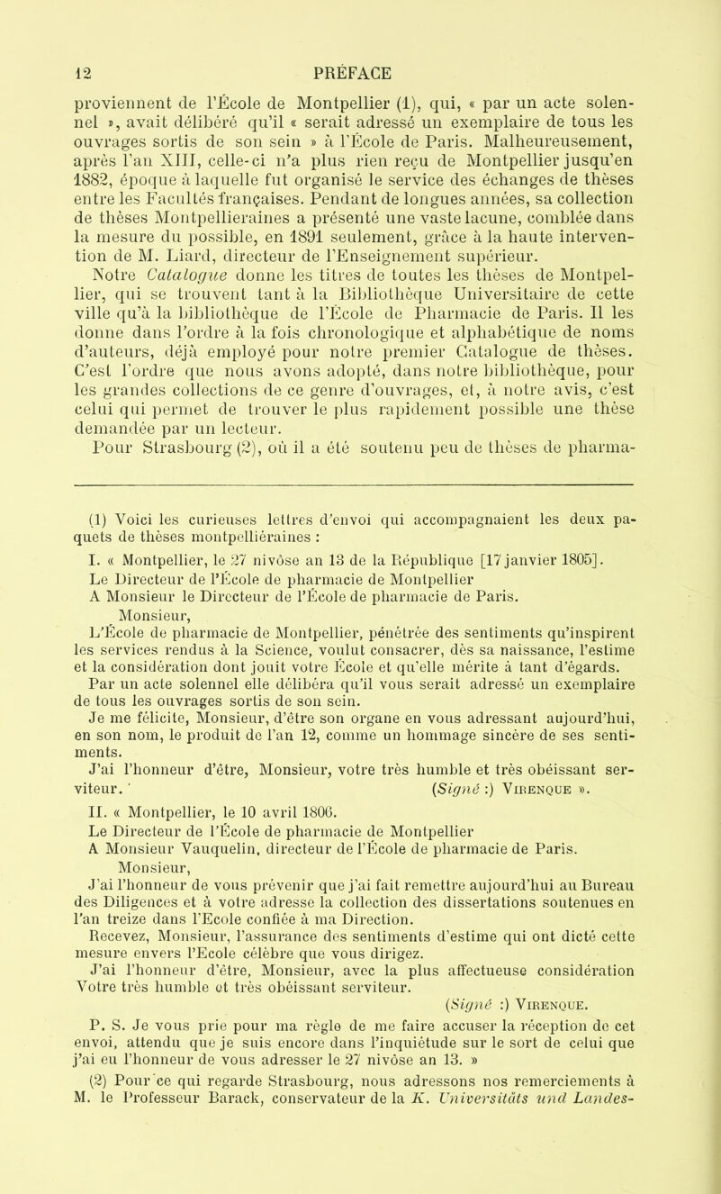 proviennent de l’École de Montpellier (1), qui, « par un acte solen- nel », avait délibéré qu’il « serait adressé un exemplaire de tous les ouvrages sortis de son sein » à l’École de Paris. Malheureusement, après l’an XIII, celle-ci n’a plus rien reçu de Montpellier jusqu’en 1882, époque à laquelle fut organisé le service des échanges de thèses entre les Facultés françaises. Pendant de longues années, sa collection de thèses Montpellieraines a présenté une vaste lacune, comblée dans la mesure du possible, en 1891 seulement, grâce à la haute interven- tion de M. Liard, directeur de l’Enseignement supérieur. Notre Catalogue donne les titres de toutes les thèses de Montpel- lier, qui se trouvent tant à la Bibliothèque Universitaire de cette ville qu’à la bibliothèque de l’École de Pharmacie de Paris. Il les donne dans l’ordre à la fois chronologique et alphabétique de noms d’auteurs, déjà employé pour notre premier Catalogue de thèses. C’est l’ordre que nous avons adopté, dans notre bibliothèque, poul- ies grandes collections de ce genre d’ouvrages, et, à notre avis, c’est celui qui permet de trouver le plus rapidement possible une thèse demandée par un lecteur. Pour Strasbourg (2), où il a été soutenu peu de thèses de pharma- (1) Voici les curieuses lettres d’envoi qui accompagnaient les deux pa- quets de thèses montpelliéraines : I. « Montpellier, le 27 nivôse an 13 de la République [17 janvier 1805]. Le Directeur de l’École de pharmacie de Montpellier A Monsieur le Directeur de l’École de pharmacie de Paris. Monsieur, L’École de pharmacie de Montpellier, pénétrée des sentiments qu’inspirent les services rendus à la Science, voulut consacrer, dès sa naissance, l’estime et la considération dont jouit votre École et qu’elle mérite à tant d’égards. Par un acte solennel elle délibéra qu’il vous serait adressé un exemplaire de tous les ouvrages sortis de son sein. Je me félicite, Monsieur, d’être son organe en vous adressant aujourd’hui, en son nom, le produit de l’an 12, comme un hommage sincère de ses senti- ments. J’ai l’honneur d’être, Monsieur, votre très humble et très obéissant ser- viteur. ' (Signé :) Virenque ». II. « Montpellier, le 10 avril 1806. Le Directeur de l’École de pharmacie de Montpellier A Monsieur Vauquelin, directeur de l’École de pharmacie de Paris. Monsieur, J’ai l’honneur de vous prévenir que j’ai fait remettre aujourd’hui au Bureau des Diligences et à votre adresse la collection des dissertations soutenues en l’an treize dans l’Ecole confiée à ma Direction. Recevez, Monsieur, l’assurance des sentiments d’estime qui ont dicté cette mesure envers l’Ecole célèbre que vous dirigez. J’ai l’honneur d’être, Monsieur, avec la plus affectueuse considération Votre très humble et très obéissant serviteur. (Signé :) Virenque. P. S. Je vous prie pour ma règle de me faire accuser la réception de cet envoi, attendu que je suis encore dans l’inquiétude sur le sort de celui que j’ai eu l’honneur de vous adresser le 27 nivôse an 13. » (2) Pour ce qui regarde Strasbourg, nous adressons nos remerciements à M. le Professeur Barack, conservateur de la K. Universitats und Landes-