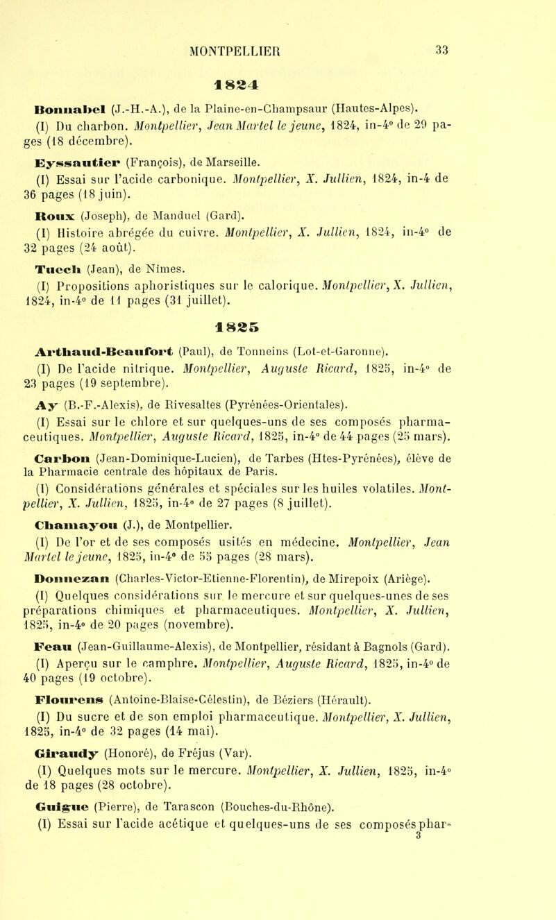 1824 Bommhel (J.-H.-A.), de la Plaine-en-Cliampsaur (Hautes-Alpes). (I) Du charbon. Montpellier, Jean Martel le jeune, 1824, in-4° de 29 pa- ges (18 décembre). Eyssautier (François), de Marseille. (I) Essai sur l’acide carbonique. Montpellier, X. Jullien, 1824, in-4 de 36 pages (18 juin). Roux: (Joseph), de Manduel (Gard). (I) Histoire abrégée du cuivre. Montpellier, X. Jullien, 1824, in-4° de 32 pages (24 août). Tuccli (Jean), de Nîmes. (I) Propositions aphoristiques sur le calorique. Montpellier, X. Jullien, 1824, in-4° de 11 pages (31 juillet). 1825 Ai*tliïïu<l-Iîeaufoi*t (Paul), de Tonneins (Lot-et-Garonne). (I) De l’acide nitrique. Montpellier, Auguste Ricard, 1825, in-4° de 23 pages (19 septembre). Ay (B.-F.-Alexis), de Rivesaltes (Pyrénées-Orientales). (I) Essai sur le chlore et sur quelques-uns de ses composés pharma- ceutiques. Montpellier, Auguste Ricard, 1825, in-4° de 44 pages (25 mars). Carbon (Jean-Dominique-Lucien), de Tarbes (Htes-Pyrénées), élève de la Pharmacie centrale des hôpitaux de Paris. (I) Considérations générales et spéciales sur les huiles volatiles. Mont- pellier, X. Jullien, 1825, in-4° de 27 pages (8 juillet). Chamayou (J.), de Montpellier. (I) De l’or et de ses composés usités en médecine. Montpellier, Jean Martel le jeune, 1825, in-4° de 55 pages (28 mars). Donnezan (Charles-Victor-Etienne-Florentin), de Mirepoix (Ariège). (I) Quelques considérations sur le mercure et sur quelques-unes de ses préparations chimiques et pharmaceutiques. Montpellier, X. Jullien, 1825, in-4° de 20 pages (novembre). Feau (Jean-Guillaume-Alexis), de Montpellier, résidant à Bagnols (Gard). (I) Aperçu sur le camphre. Montpellier, Auguste Ricard, 1825, in-4° de 40 pages (19 octobre). Floiirens (Antoine-Blaise-Célestin), de Béziers (Hérault). (I) Du sucre et de son emploi pharmaceutique. Montpellier, X. Jullien, 1825, in-4° de 32 pages (14 mai). Giraudy (Honoré), de Fréjus (Yar). (I) Quelques mots sur le mercure. Montpellier, X. Jullien, 1825, in-4° de 18 pages (28 octobre). Guigne (Pierre), de Tarascon (Bouches-du-Rhône). (I) Essai sur l’acide acétique et quelques-uns de ses composésphar-