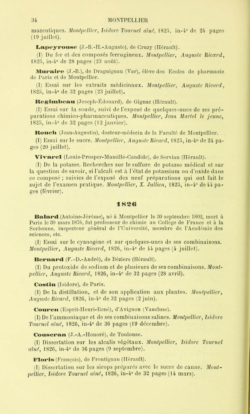 maceutiques. Montpellier, Isidore Tournel aîné, 1823, in-4° de 24 pages (19 juillet). Lapeyrouse (J.-B.-H.-Auguste), de Cruzy (Hérault). (I) Du fer et des composés ferrugineux. Montpellier, Auguste Ricard, 1823, in-4° de 28 pages (23 août). Muraire (J.-B.), de Draguignan (Var), élève des Ecoles de pharmacie de Paris et de Montpellier. (I) Essai sur les extraits médicinaux. Montpellier, Auguste Ricard, 1823, in-4° de 32 pages (23 juillet). Itegimheaii (Joseph-Édouard), de Gignac (Hérault). (1) Essai sur la soude, suivi de l’exposé de quelques-unes de ses pré- parations chimico-pharmaceutiques. Montpellier, Jean Martel le jeune, 1823, in-4° de 32 pages (12 janvier). KoucU (Jean-Augustin), docteur-médecin de la Faculté de Montpellier. (I) Essai sur le sucre. Montpellier, Auguste Ricard, 1823, in-4o de 24 pa- ges (20 juillet). Vivarel (Louis-Prosper-Mamille-Candide), de Servian (Hérault). (I) De la potasse. Recherches sur le sulfure de potasse médical et sur la question de savoir, si l’alcali est à l’état de potassium ou d’oxide dans ce composé ; suivies de l’exposé des neuf préparations qui ont fait le sujet de l’examen pratique. Montpellier, X. Jullien, 1823, in-4° de 44 pa- ges (février). 1826 Balard (Antoine-Jérôme), né à Montpellier le 30 septembre 1802, mort à Paris le 30 mars 1876, fut professeur de chimie au Collège de France et à la Sorbonne, inspecteur général de l’Université, membre de l’Académie des sciences, etc. (I) Essai sur le cyanogène et sur quelques-unes de ses combinaisons. Montpellier, Auguste Ricard, 4826, in-4° de 44 pages (4 juillet). Bernard (F.-D.-André), de Béziers (Hérault). (I) Du protoxide de sodium et de plusieurs de ses combinaisons. Mont- pellier, Auguste Ricard, 1826, in-4° de 32 pages (28 avril). Costin (Isidore), de Paris. (I) De la distillation, et de son application aux plantes. Montpellier, Auguste Ricard, 1826, in-4° de 32 pages (2 juin). Couren (Esprit-Henri-René), d’Avignon (Vaucluse). (I) De l’ammoniaque et de ses combinaisons salines. Montpellier, Isidore Toui'nel aîné, 1826, in-4° de 36 pages (19 décembre). Couseran (J.-A.-Honoré), de Toulouse. (I) Dissertation sur les alcalis végétaux. Montpellier, Isidore Tournel aîné, 1826, in-4° de 36 pages (9 septembre). Florin (François), de Frontignan (Hérault). (I) Dissertation sur les sirops préparés avec le sucre de canne. Mont-