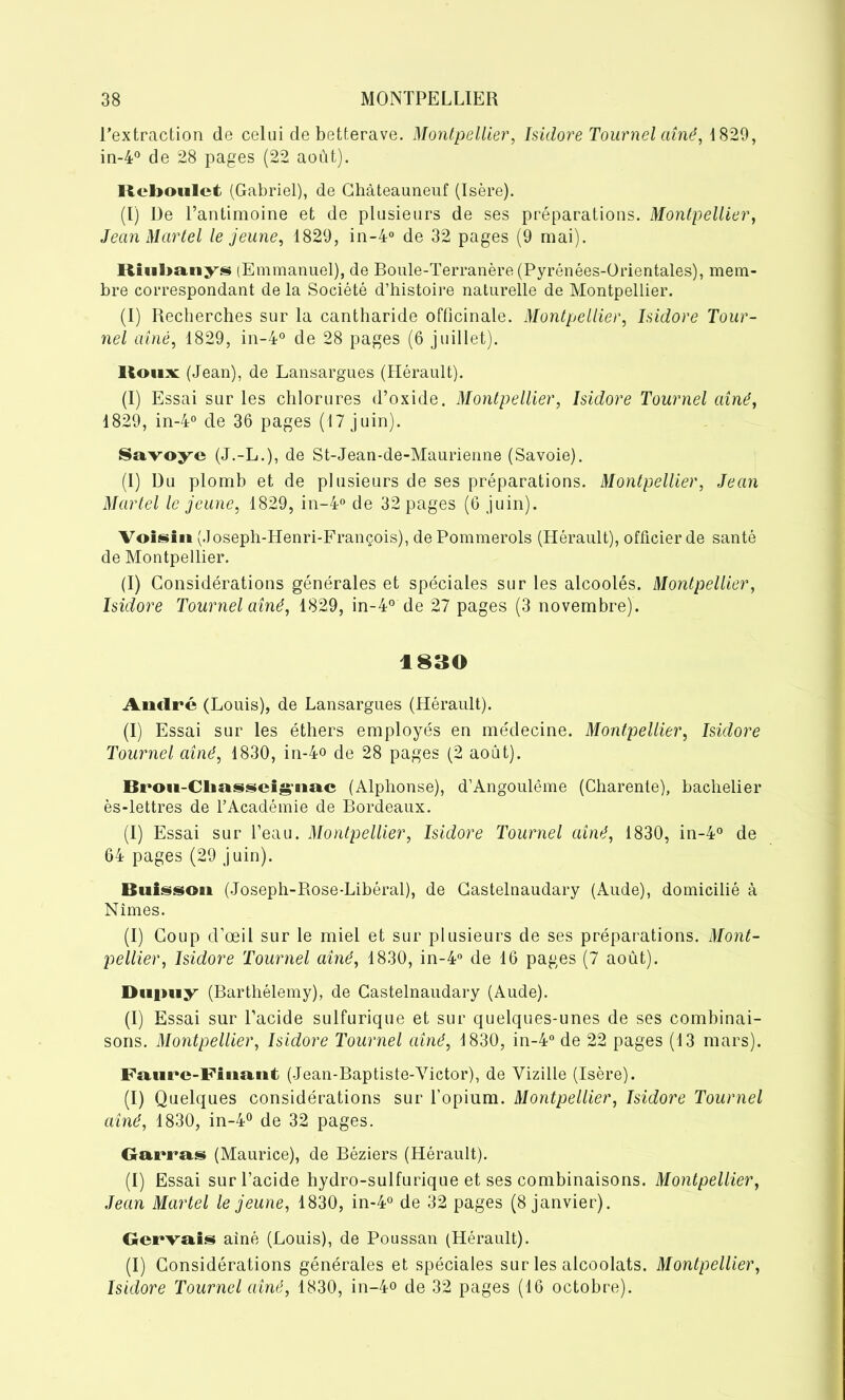 l’extraction de celui de betterave. Montpellier, Isidore Tournel aîné, 1829, in-4° de 28 pages (22 août). Rcboulet (Gabriel), de Châteauneuf (Isère). (I) De l’antimoine et de plusieurs de ses préparations. Montpellier, Jean Martel le jeune, 1829, in-4° de 32 pages (9 mai). Itiiilmnys (Emmanuel), de Boule-Terranère (Pyrénées-Orientales), mem- bre correspondant de la Société d’histoire naturelle de Montpellier. (I) Recherches sur la cantharide officinale. Montpellier, Isidore Tour- nel aîné, 1829, in-4° de 28 pages (6 juillet). Houx: (Jean), de Lansargues (Hérault). (I) Essai sur les chlorures d’oxide, Montpellier, Isidore Tournel aîné, 1829, in-4° de 36 pages (17 juin). Savoye (J.-L.), de St-Jean-de-Maurienne (Savoie). (I) Du plomb et de plusieurs de ses préparations. Montpellier, Jean Martel le jeune, 1829, in-4° de 32 pages (6 juin). Voisin (Joseph-Henri-François), de Pommerols (Hérault), officier de santé de Montpellier. (I) Considérations générales et spéciales sur les alcoolés. Montpellier, Isidore Tournel aîné, 1829, in-4° de 27 pages (3 novembre). 1830 André (Louis), de Lansargues (Hérault). (I) Essai sur les éthers employés en médecine. Montpellier, Isidore Tournel aîné, 1830, in-4o de 28 pages (2 août). Brou-Cliasscig’tinc (Alphonse), d’Angoulême (Charente), bachelier ès-lettres de l’Académie de Bordeaux. (I) Essai sur l’eau. Montpellier, Isidore Tournel aîné, 1830, in-4° de 64 pages (29 juin). Buisson (Joseph-Rose-Libéral), de Castelnaudary (Aude), domicilié à Nîmes. (I) Coup d’œil sur le miel et sur plusieurs de ses préparations. Mont- pellier, Isidore Tournel aîné, 1830, in-4° de 16 pages (7 août). Duiuiy (Barthélemy), de Castelnaudary (Aude). (I) Essai sur l’acide sulfurique et sur quelques-unes de ses combinai- sons. Montpellier, Isidore Tournel aîné, 1830, in-4° de 22 pages (13 mars). Faure-Finant (Jean-Baptiste-Victor), de Vizille (Isère). (I) Quelques considérations sur l’opium. Montpellier, Isidore Tournel aîné, 1830, in-4° de 32 pages. Garras (Maurice), de Béziers (Hérault). (I) Essai sur l’acide hydro-sulfurique et ses combinaisons. Montpellier, Jean Martel le jeune, 1830, in-4° de 32 pages (8 janvier). Gervais aîné (Louis), de Poussan (Hérault). (I) Considérations générales et spéciales sur les alcoolats. Montpellier, Isidore Tournel aîné, 1830, in-4° de 32 pages (16 octobre).